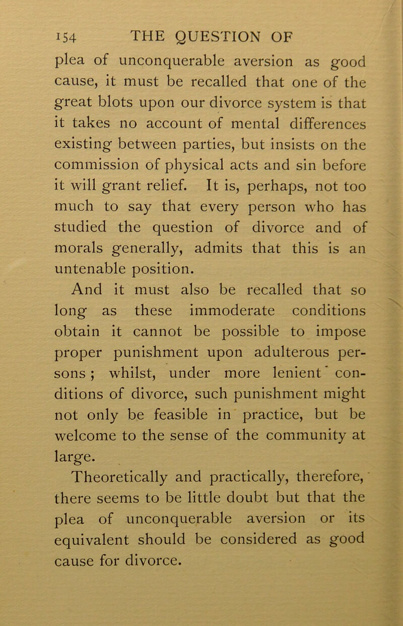 plea of unconquerable aversion as good cause, it must be recalled that one of the great blots upon our divorce system is that it takes no account of mental differences existing between parties, but insists on the commission of physical acts and sin before it will grant relief. It is, perhaps, not too much to say that every person who has studied the question of divorce and of morals generally, admits that this is an untenable position. And it must also be recalled that so long as these immoderate conditions obtain it cannot be possible to impose proper punishment upon adulterous per- sons ; whilst, under more lenient' con- ditions of divorce, such punishment might not only be feasible in practice, but be welcome to the sense of the community at large. Theoretically and practically, therefore, there seems to be little doubt but that the plea of unconquerable aversion or its equivalent should be considered as good cause for divorce.