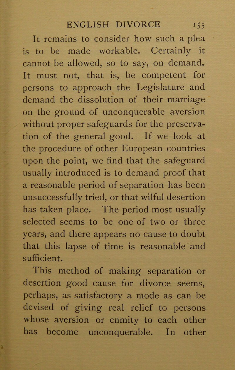 It remains to consider how such a plea is to be made workable. Certainly it cannot be allowed, so to say, on demand. It must not, that is, be competent for persons to approach the Legislature and demand the dissolution of their marriage on the ground of unconquerable aversion without proper safeguards for the preserva- tion of the general good. If we look at the procedure of other European countries upon the point, we find that the safeguard usually introduced is to demand proof that a reasonable period of separation has been unsuccessfully tried, or that wilful desertion has taken place. The period most usually selected seems to be one of two or three years, and there appears no cause to doubt that this lapse of time is reasonable and sufficient. This method of making separation or desertion good cause for divorce seems, perhaps, as satisfactory a mode as can be devised of giving real relief to persons whose aversion or enmity to each other has become unconquerable. In other