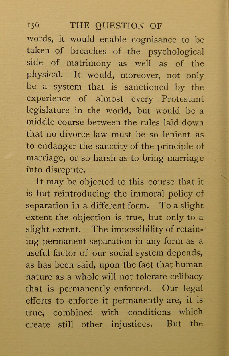 words, it would enable cognisance to be taken of breaches of the psychological side of matrimony as well as of the physical. It would, moreover, not only be a system that is sanctioned by the experience of almost every Protestant legislature in the world, but would be a middle course between the rules laid down that no divorce law must be so lenient as to endanger the sanctity of the principle of marriage, or so harsh as to bring marriage into disrepute. It may be objected to this course that it is but reintroducing the immoral policy of separation in a different form. To a slight extent the objection is true, but only to a slight extent. The impossibility of retain- ing permanent separation in any form as a useful factor of our social system depends, as has been said, upon the fact that human nature as a whole will not tolerate celibacy that is permanently enforced. Our legal efforts to enforce it permanently are, it is true, combined with conditions which create still other injustices. But the