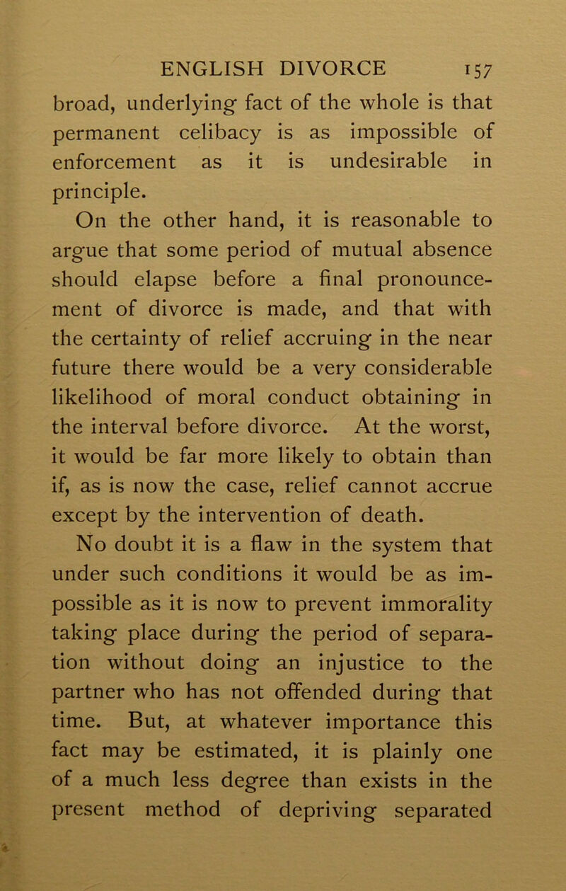 broad, underlying fact of the whole is that permanent celibacy is as impossible of enforcement as it is undesirable in principle. On the other hand, it is reasonable to argue that some period of mutual absence should elapse before a final pronounce- ment of divorce is made, and that with the certainty of relief accruing in the near future there would be a very considerable likelihood of moral conduct obtaining in the interval before divorce. At the worst, it would be far more likely to obtain than if, as is now the case, relief cannot accrue except by the intervention of death. No doubt it is a flaw in the system that under such conditions it would be as im- possible as it is now to prevent immorality taking place during the period of separa- tion without doing an injustice to the partner who has not offended during that time. But, at whatever importance this fact may be estimated, it is plainly one of a much less degree than exists in the present method of depriving separated