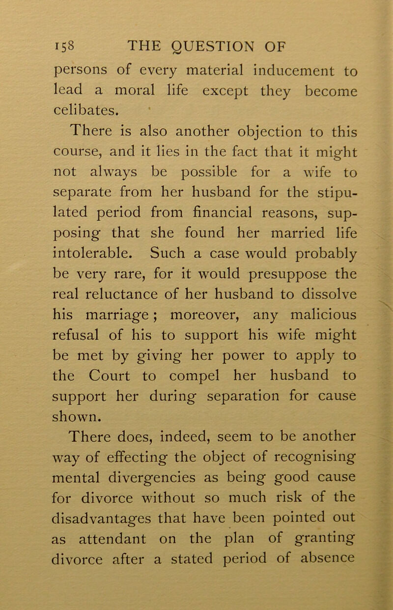 persons of every material inducement to lead a moral life except they become celibates. There is also another objection to this course, and it lies in the fact that it might not always be possible for a wife to separate from her husband for the stipu- lated period from financial reasons, sup- posing that she found her married life intolerable. Such a case would probably be very rare, for it would presuppose the real reluctance of her husband to dissolve his marriage; moreover, any malicious refusal of his to support his wife might be met by giving her power to apply to the Court to compel her husband to support her during separation for cause shown. There does, indeed, seem to be another way of effecting the object of recognising mental divergencies as being good cause for divorce without so much risk of the disadvantages that have been pointed out as attendant on the plan of granting divorce after a stated period of absence