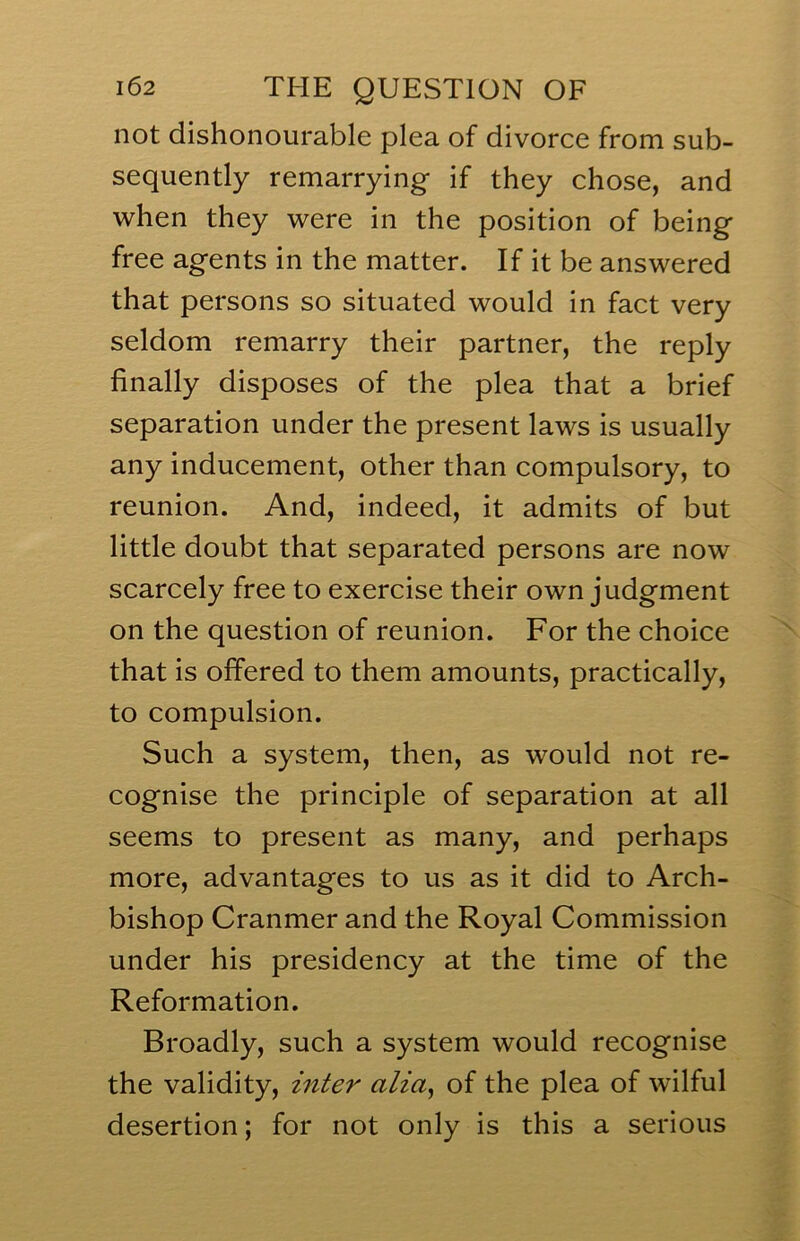 not dishonourable plea of divorce from sub- sequently remarrying if they chose, and when they were in the position of being free agents in the matter. If it be answered that persons so situated would in fact very seldom remarry their partner, the reply finally disposes of the plea that a brief separation under the present laws is usually any inducement, other than compulsory, to reunion. And, indeed, it admits of but little doubt that separated persons are now scarcely free to exercise their own judgment on the question of reunion. For the choice that is offered to them amounts, practically, to compulsion. Such a system, then, as would not re- cognise the principle of separation at all seems to present as many, and perhaps more, advantages to us as it did to Arch- bishop Cranmer and the Royal Commission under his presidency at the time of the Reformation. Broadly, such a system would recognise the validity, inter alia^ of the plea of wilful desertion; for not only is this a serious