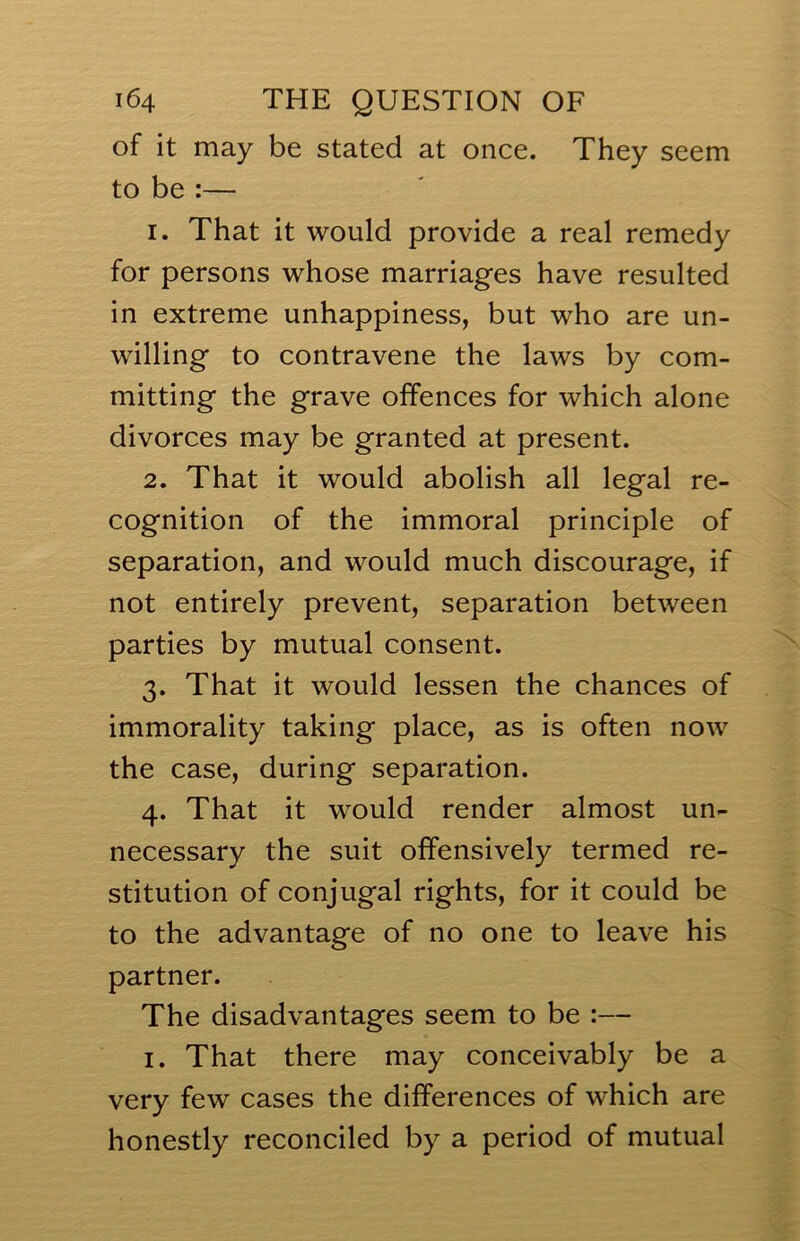 of it may be stated at once. They seem to be :— 1. That it would provide a real remedy for persons whose marriages have resulted in extreme unhappiness, but who are un- willing to contravene the laws by com- mitting the grave offences for which alone divorces may be granted at present. 2. That it would abolish all legal re- cognition of the immoral principle of separation, and would much discourage, if not entirely prevent, separation between parties by mutual consent. 3. That it would lessen the chances of immorality taking place, as is often now the case, during separation. 4. That it would render almost un- necessary the suit offensively termed re- stitution of conjugal rights, for it could be to the advantage of no one to leave his partner. The disadvantages seem to be :— I. That there may conceivably be a very few cases the differences of which are honestly reconciled by a period of mutual