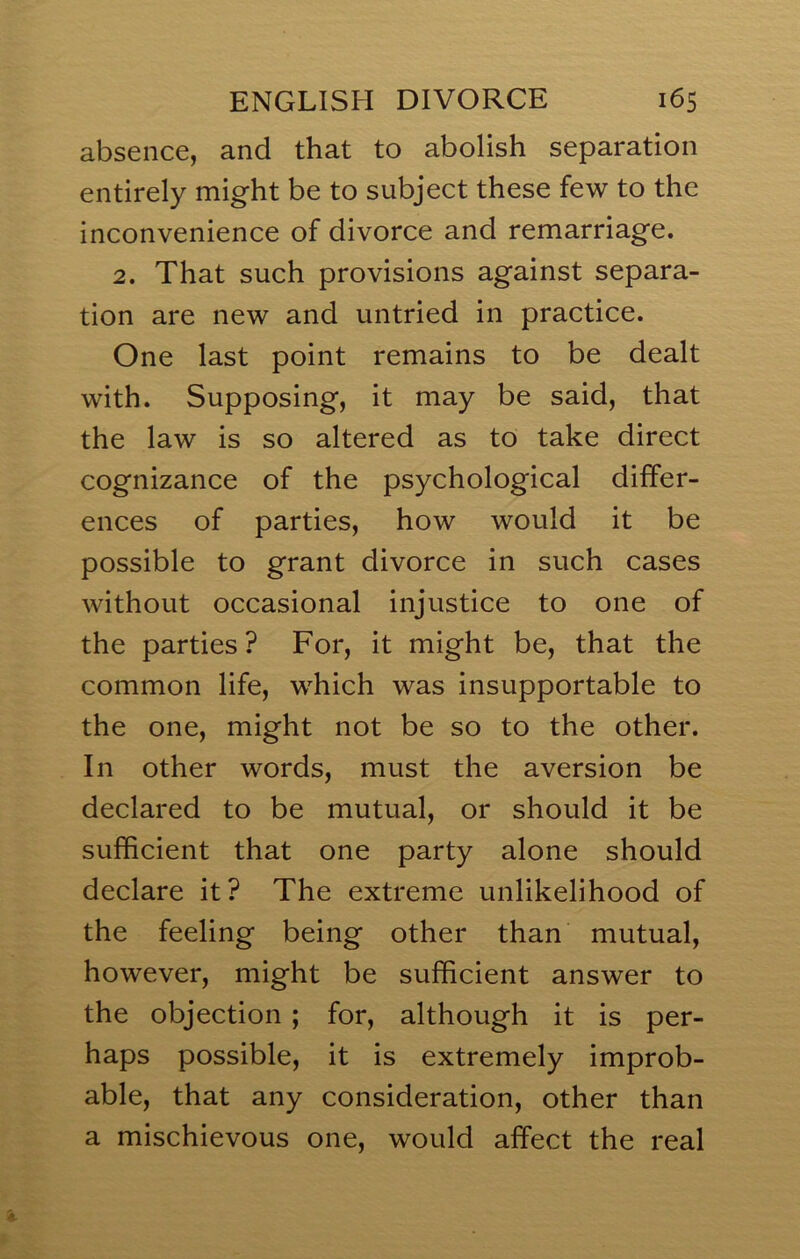 absence, and that to abolish separation entirely might be to subject these few to the inconvenience of divorce and remarriage. 2. That such provisions against separa- tion are new and untried in practice. One last point remains to be dealt with. Supposing, it may be said, that the law is so altered as to take direct cognizance of the psychological differ- ences of parties, how would it be possible to grant divorce in such cases without occasional injustice to one of the parties? For, it might be, that the common life, which was insupportable to the one, might not be so to the other. In other words, must the aversion be declared to be mutual, or should it be sufficient that one party alone should declare it? The extreme unlikelihood of the feeling being other than mutual, however, might be sufficient answer to the objection; for, although it is per- haps possible, it is extremely improb- able, that any consideration, other than a mischievous one, would affect the real