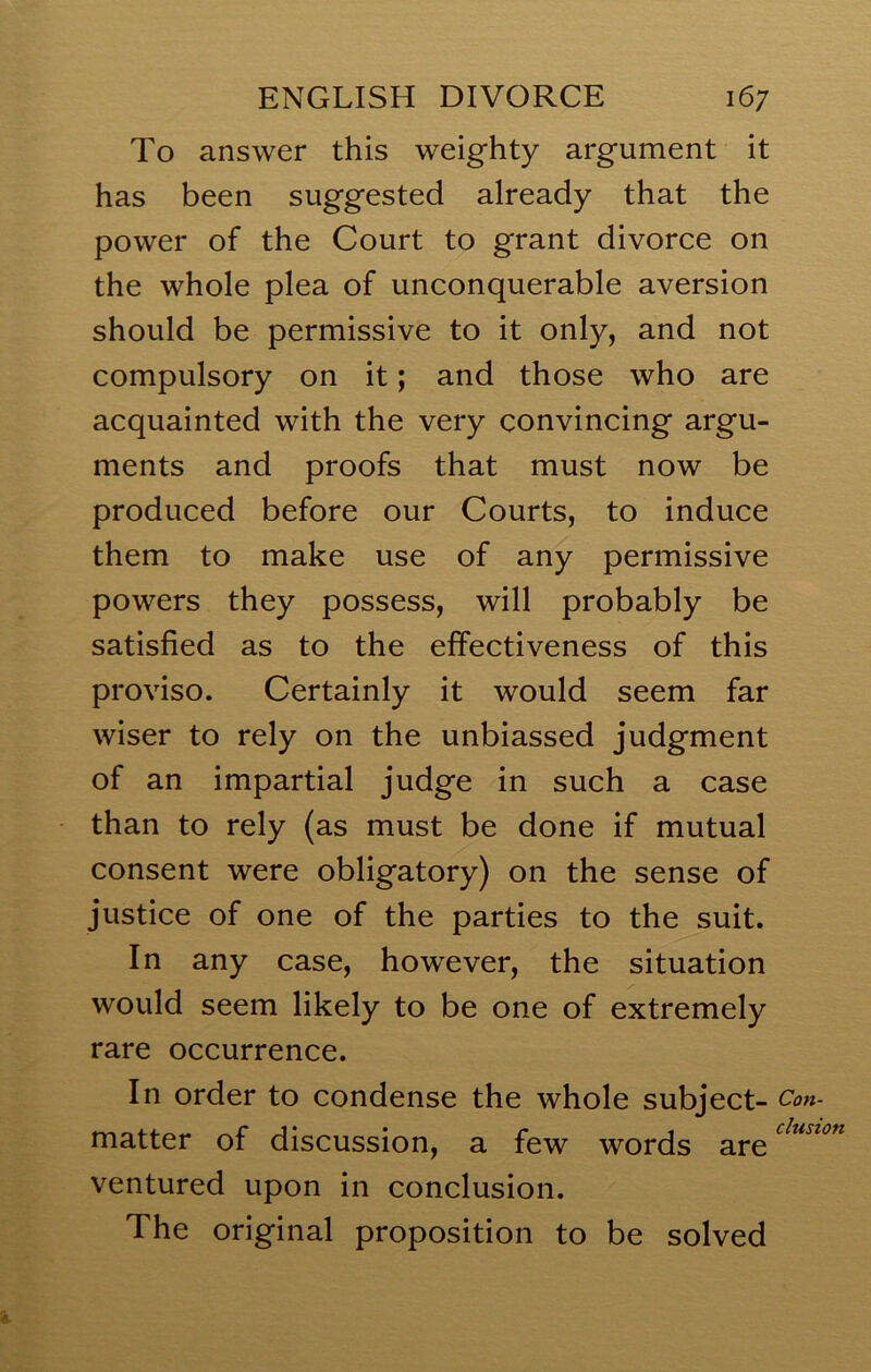 To answer this weighty argument it has been suggested already that the power of the Court to grant divorce on the whole plea of unconquerable aversion should be permissive to it only, and not compulsory on it; and those who are acquainted with the very convincing argu- ments and proofs that must now be produced before our Courts, to induce them to make use of any permissive powers they possess, will probably be satisfied as to the effectiveness of this proviso. Certainly it would seem far wiser to rely on the unbiassed judgment of an impartial judge in such a case than to rely (as must be done if mutual consent were obligatory) on the sense of justice of one of the parties to the suit. In any case, however, the situation would seem likely to be one of extremely rare occurrence. In order to condense the whole subject- matter of discussion, a few words are ventured upon in conclusion. The original proposition to be solved A Con- clusion