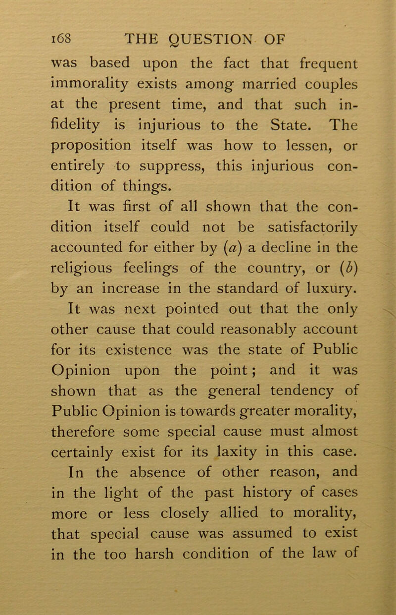 was based upon the fact that frequent immorality exists among married couples at the present time, and that such in- fidelity is injurious to the State. The proposition itself was how to lessen, or entirely to suppress, this injurious con- dition of things. It was first of all shown that the con- dition itself could not be satisfactorily accounted for either by [a) a decline in the religious feelings of the country, or {b) by an increase in the standard of luxury. It was next pointed out that the only other cause that could reasonably account for its existence was the state of Public Opinion upon the point; and it was shown that as the general tendency of Public Opinion is towards greater morality, therefore some special cause must almost certainly exist for its laxity in this case. In the absence of other reason, and in the light of the past history of cases more or less closely allied to morality, that special cause was assumed to exist in the too harsh condition of the law of