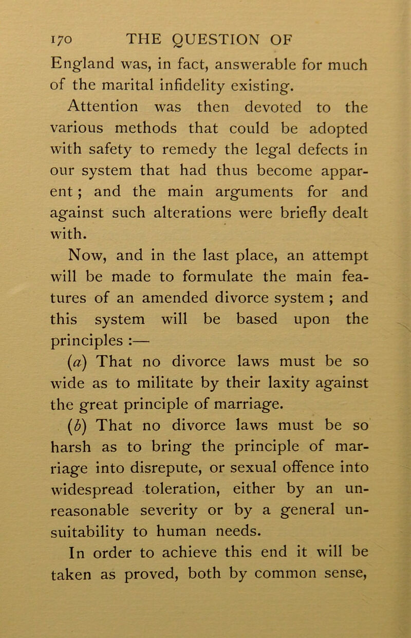 England was, in fact, answerable for much of the marital infidelity existing. Attention was then devoted to the various methods that could be adopted with safety to remedy the legal defects in our system that had thus become appar- ent ; and the main arguments for and against such alterations were briefly dealt with. Now, and in the last place, an attempt will be made to formulate the main fea- tures of an amended divorce system ; and this system will be based upon the principles :— (a) That no divorce laws must be so wide as to militate by their laxity against the great principle of marriage. (d) That no divorce laws must be so harsh as to bring the principle of mar- riage into disrepute, or sexual offence into widespread toleration, either by an un- reasonable severity or by a general un- suitability to human needs. In order to achieve this end it will be taken as proved, both by common sense.