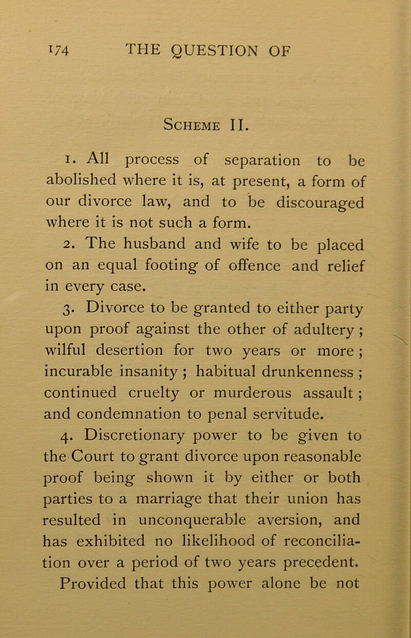 Scheme IL 1. All process of separation to be abolished where it is, at present, a form of our divorce law, and to be discouraged where it is not such a form. 2. The husband and wife to be placed on an equal footing of offence and relief in every case. 3. Divorce to be granted to either party upon proof against the other of adultery ; wilful desertion for two years or more; incurable insanity ; habitual drunkenness ; continued cruelty or murderous assault; and condemnation to penal servitude. 4. Discretionary power to be given to the Court to grant divorce upon reasonable proof being shown it by either or both parties to a marriage that their union has resulted in unconquerable aversion, and has exhibited no likelihood of reconcilia- tion over a period of two years precedent. Provided that this power alone be not