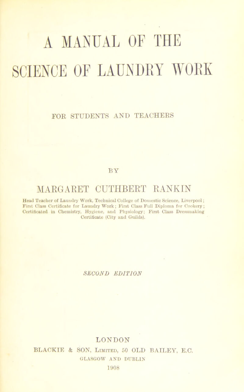 A MANUAL OF THE SCIENCE OF LAUNDRY WORK FOR STUDENTS AND TEACHERS BY MARGARET CUTIIBERT RANKIN Head Teacher of Laundry Work, Techuical College of Domestic Science, Liverpool; First Class Certificate for Lauudry Work; First Class Full Diploma for Cookery; Certificated in Chemistry, Hygiene, and Physiology; First Class Dressmaking Certificate (City and Guilds). SECOND EDITION LONDON BLACKTE & SON, Limited, 50 OLD BAILEY, E.C. GLASGOW AND DUBLIN 1908