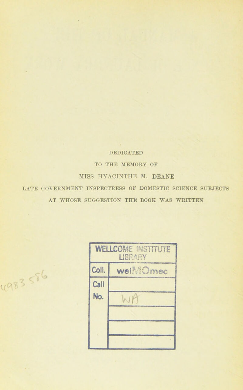 DEDICATED TO THE MEMORY OF MISS HYACINTHE M. DEANE LATE GOVERNMENT INSPECTRESS OF DOMESTIC SCIENCE SUBJECTS AT WHOSE SUGGESTION THE BOOK WAS WRITTEN WELLCOME INSTITUTE LIBRARY Coll. welMOmec Call No.