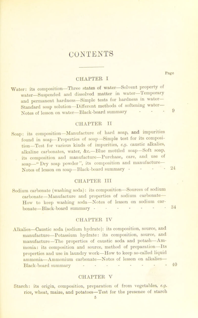 CONTENTS CHAPTER I Page Water: its composition—Three states of water—Solvent property of water—Suspended and dissolved matter in water—Temporary and permanent hardness—Simple tests for hardness in water Standard soap solution—Different methods of softening water— Notes of lesson on water—Black-board summary CHAPTER II Soap: its composition—Manufacture of hard soap, and impurities found in soap—Properties of soap—Simple test for its composi- tion—Test for various kinds of impurities, e.g. caustic alkalies, alkaline carbonates, water, &c.—Blue mottled soap—Soft soap, its composition and manufacture—Purchase, care, and use of 9oap—“ Dry soap powder ”, its composition and manufacture Notes of lesson on soap—Black-board summary - CHAPTER III Sodium carbonate (washing soda): its composition—Sources of sodium carbonate—Manufacture and properties of sodium carbonate— How to keep washing soda—Notes of lesson on sodium car- bonate—Black-board summary CHAPTER IV Alkalies—Caustic soda (sodium hydrate): its composition, source, and manufacture—Potassium hydrate: its composition, source, and manufacture—The properties of caustic soda and potash—Am- monia: its composition and source, method of preparation—Its properties and use in laundry work—How to keep so-called liquid ammonia—Ammonium carbonate—Notes of lesson on alkalies— Black-board summary -------- CHAPTER V Starch: its origin, composition, preparation of from vegetables, e.g. rice, wheat, maize, and potatoes—Test for the presence of starch 6