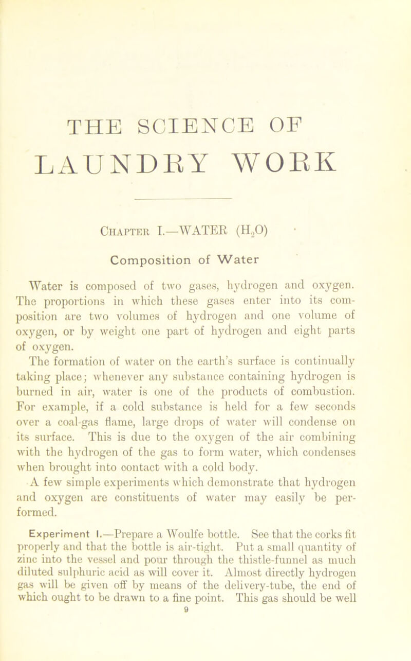 THE SCIENCE OF LAUNDRY WORK Chapter I.—WATER (H.,0) Composition of Water Water is composed of two gases, hydrogen and oxygen. The proportions in which these gases enter into its com- position are two volumes of hydrogen and one volume of oxygen, or by weight one part of hydrogen and eight parts of oxygen. The formation of water on the earth’s surface is continually taking place; whenever any substance containing hydrogen is burned in air, water is one of the products of combustion. For example, if a cold substance is held for a few seconds over a coal-gas flame, large drops of water will condense on its surface. This is due to the oxygen of the air combining with the hydrogen of the gas to form water, which condenses when brought into contact with a cold body. A few simple experiments which demonstrate that hydrogen and oxygen are constituents of water may easily be per- formed. Experiment I.—Prepare a Woulfe bottle. See that the corks fit properly and that the bottle is air-tight. Put a small quantity of zinc into the vessel and pour through the thistle-funnel as much diluted sulphuric acid as will cover it. Almost directly hydrogen gas will be given off by means of the delivery-tube, the end of which ought to be drawn to a fine point. This gas should be well