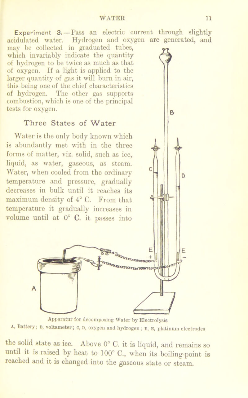 Experiment 3.—Pass an electric current through slightly acidulated water. Hydrogen and oxygen are generated, and may be collected in graduated tubes, which invariably indicate the quantity of hydrogen to be twice as much as that of oxygen. If a light is applied to the larger quantity of gas it will burn in air, this being one of the chief characteristics of hydrogen. The other gas supports combustion, which is one of the principal tests for oxygen. Three States of Water Water is the only body known which is abundantly met with in the three forms of matter, viz. solid, such as ice, liquid, as water, gaseous, as steam. Water, when cooled from the ordinary temperature and pressure, gradually decreases in bulk until it reaches its maximum density of 4° C. From that temperature it gradually increases in volume until at 0° C. it passes into Apparatur for decomposing Water by Electrolysis A, Battery, b, voltameter; c, V, oxygen and hydrogen; E, e, platinum electrodes the solid state as ice. Above 0° C. it is liquid, and remains so until it is raised by heat to 100° C., when its boiling-point is reached and it is changed into the gaseous state or steam.