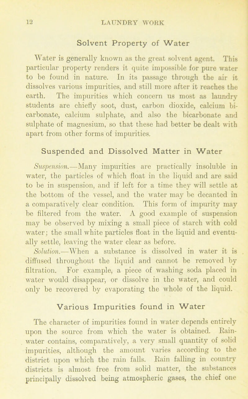 Solvent Property of Water Water is generally known as the great solvent agent. This particular property renders it quite impossible for pure water to be found in nature. In its passage through the air it dissolves various impurities, and still more after it reaches the earth. The impurities which concern us most as laundry students are chiefly soot, dust, carbon dioxide, calcium bi- carbonate, calcium sulphate, and also the bicarbonate and sulphate of magnesium, so that these had better be dealt with apart from other forms of impurities. Suspended and Dissolved Matter in Water Suspension.—Many impurities are practically insoluble in water, the particles of which float in the liquid and are said to be in suspension, and if left for a time the}' will settle at the bottom of the vessel, and the water may be decanted in a comparatively clear condition. This form of impurity may be filtered from the water. A good example of suspension may be observed by mixing a small piece of starch with cold water; the small white particles float in the liquid and eventu- ally settle, leaving the water clear as before. Solution.-—When a substance is dissolved in water it is . diffused throughout the liquid and cannot be removed by filtration. For example, a piece of washing soda placed in water would disappear, or dissolve in the water, and could only be recovered by evaporating the whole of the liquid. Various Impurities found in Water The character of impurities found in water depends entirely upon the source from which the water is obtained. Rain- water contains, comparatively, a very small quantity of solid impurities, although the amount varies according to the district upon which the rain falls. Rain falling in country districts is almost free from solid matter, the substances principally dissolved being atmospheric gases, the chief one