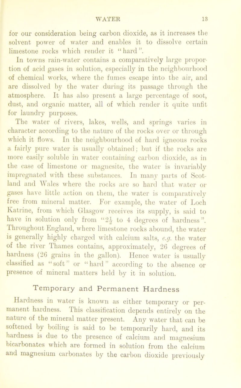 for our consideration being carbon dioxide, as it increases the solvent power of water and enables it to dissolve certain limestone rocks which render it “ hard In towns rain-water contains a comparatively large propor- tion of acid gases in solution, especially in the neighbourhood of chemical works, where the fumes escape into the air, and are dissolved by the water during its passage through the atmosphere. It has also present a large percentage of soot, dust, and organic matter, all of which render it quite unfit for laundry purposes. The water of rivers, lakes, wells, and springs varies in character according to the nature of the rocks over or through which it flows. In the neighbourhood of hard igneous rocks a fairly pure water is usually obtained; but if the rocks are more easily soluble in water containing carbon dioxide, as in the case of limestone or magnesite, the water is invariably impregnated with these substances. In many parts of Scot- land and Wales where the rocks are so hard that water or gases have little action on them, the water is comparatively free from mineral matter. For example, the water of Loch Katrine, from which Glasgow receives its supply, is said to have in solution only from “2J to 4 degrees of hardness”. Throughout England, where limestone rocks abound, the water is generally highly charged with calcium salts, e.g. the water of the river Thames contains, approximately, 26 degrees of hardness (26 grains in the gallon). Hence water is usually classified as “ soft ” or “ hard ” according to the absence or presence of mineral matters held by it in solution. Temporary and Permanent Hardness Hardness in water is known as either temporary or per- manent hardness. This classification depends entirely on the nature of the mineral matter present. Any water that can be softened by boiling is said to be temporarily hard, and its hardness is due to the presence of calcium and magnesium bicarbonates which are formed in solution from the calcium and magnesium carbonates by the carbon dioxide previously