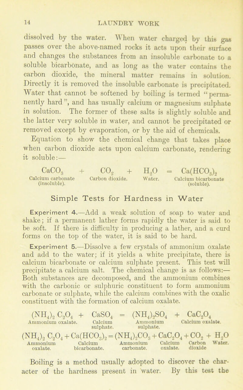 dissolved by the water. When water charged by this gas passes over the above-named rocks it acts upon their surface and changes the substances from an insoluble carbonate to a soluble bicarbonate, and as long as the water contains the carbon dioxide, the mineral matter remains in solution. Directly it is removed the insoluble carbonate is precipitated. Water that cannot be softened by boiling is termed “perma- nently hard ”, and has usually calcium or magnesium sulphate in solution. The former of these salts is slightly soluble and the latter very soluble in water, and cannot be precipitated or removed except by evaporation, or by the aid of chemicals. Equation to show the chemical change that takes place when carbon dioxide acts upon calcium carbonate, rendering it soluble:— CaC03 + C02 + H20 = Ca(HC03)2 Calcium carbonate Carbon dioxide. Water. Calcium bicarbonate (insoluble). (soluble). Simple Tests for Hardness in Water Experiment 4.—Add a weak solution of soap to water and shake; if a permanent lather forms rapidly the water is said to be soft. If there is difficulty in producing a lather, and a curd forms on the top of the water, it is said to be hard. Experiment 5.—Dissolve a few crystals of ammonium oxalate and add to the water; if it yields a white precipitate, there is calcium bicarbonate or calcium sulphate present. This test will precipitate a calcium salt. The chemical change is as follows:— Both substances are decomposed, and the ammonium combines with the carbonic or sulphuric constituent to form ammonium carbonate or sulphate, while the calcium combines with the oxalic constituent with the formation of calcium oxalate. (NH4)2 C,04 + CaS04 = (NH4)2S04 + CaC204 Ammonium oxalate. Calcium Ammonium Calcium oxalate, sulphate. sulphate. (NH4)2 C204 + Ca(HC03)2 = (NH4)2C0s + CaC204 + C02 + H20 Ammonium Calcium Ammonium Calcium Carbon Water. oxalate. bicarbonate. carbonate. oxalate. dioxide Boiling is a method usually adopted to discover the char- acter of the hardness present in water. By this test the