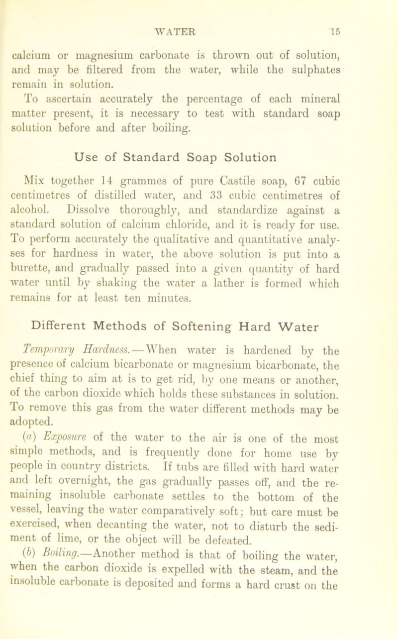 calcium or magnesium carbonate is thrown out of solution, and may be filtered from the water, while the sulphates remain in solution. To ascertain accurately the percentage of each mineral matter present, it is necessary to test with standard soap solution before and after boiling. Use of Standard Soap Solution Mix together 14 grammes of pure Castile soap, 67 cubic centimetres of distilled water, and 33 cubic centimetres of alcohol. Dissolve thoroughly, and standardize against a standard solution of calcium chloride, and it is ready for use. To perform accurately the qualitative and quantitative analy- ses for hardness in water, the above solution is put into a burette, and gradually passed into a given quantity of hard water until by shaking the water a lather is formed which remains for at least ten minutes. Different Methods of Softening Hard Water Temporary Hardness.—When water is hardened by the presence of calcium bicarbonate or magnesium bicarbonate, the chief thing to aim at is to get rid, by one means or another, of the carbon dioxide which holds these substances in solution. To remove this gas from the water different methods may be adopted. (a) Exposure of the water to the air is one of the most simple methods, and is frequently done for home use by people in country districts. If tubs are filled with hard water and left overnight, the gas gradually passes oft-, and the re- maining insoluble carbonate settles to the bottom of the vessel, leaving the water comparatively soft; but care must be exercised, when decanting the water, not to disturb the sedi- ment of lime, or the object will be defeated. (b) Boiling.—Another method is that of boiling the water, when the carbon dioxide is expelled with the steam, and the insoluble carbonate is deposited and forms a hard crust on the