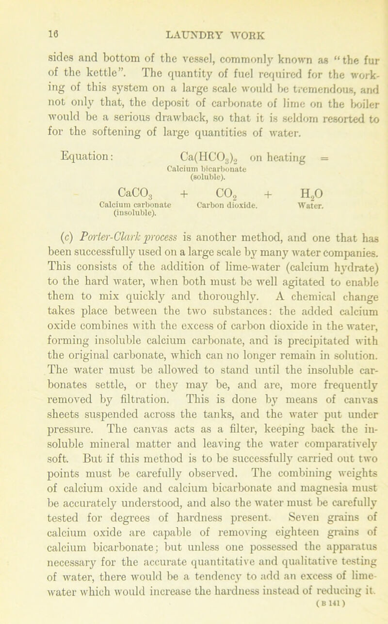 sides and bottom of the vessel, commonly known as “ the fur of the kettle”. The quantity of fuel required for the work- ing of this system on a large scale would be tremendous, and not only that, the deposit of carbonate of lime on the boiler would be a serious drawback, so that it is seldom resorted to for the softening of large quantities of water. Equation: Ca(HC03)2 on heating = Calcium bicarbonate (soluble). CaC03 + C02 + H20 Calcium carbonate Carbon dioxide. Water. (insoluble). (c) Porter-Clark process is another method, and one that has been successfully used on a large scale by many water companies. This consists of the addition of lime-water (calcium hydrate) to the hard water, when both must be well agitated to enable them to mix quickly and thoroughly. A chemical change takes place between the two substances: the added calcium oxide combines with the excess of carbon dioxide in the water, forming insoluble calcium carbonate, and is precipitated with the original carbonate, which can no longer remain in solution. The water must be allowed to stand until the insoluble car- bonates settle, or they may be, and are, more frequently removed by filtration. This is done by means of canvas sheets suspended across the tanks, and the water put under pressure. The canvas acts as a filter, keeping back the in- soluble mineral matter and leaving the water comparatively soft. But if this method is to be successfully carried out two points must be carefully observed. The combining weights of calcium oxide and calcium bicarbonate and magnesia must be accurately understood, and also the water must be carefully tested for degrees of hardness present. Seven grains of calcium oxide are capable of removing eighteen grains of calcium bicarbonate; but unless one possessed the apparatus necessary for the accurate quantitative and qualitative testing of water, there would be a tendency to add an excess of lime- water which would increase the hardness instead of reducing it. ( B 141 )