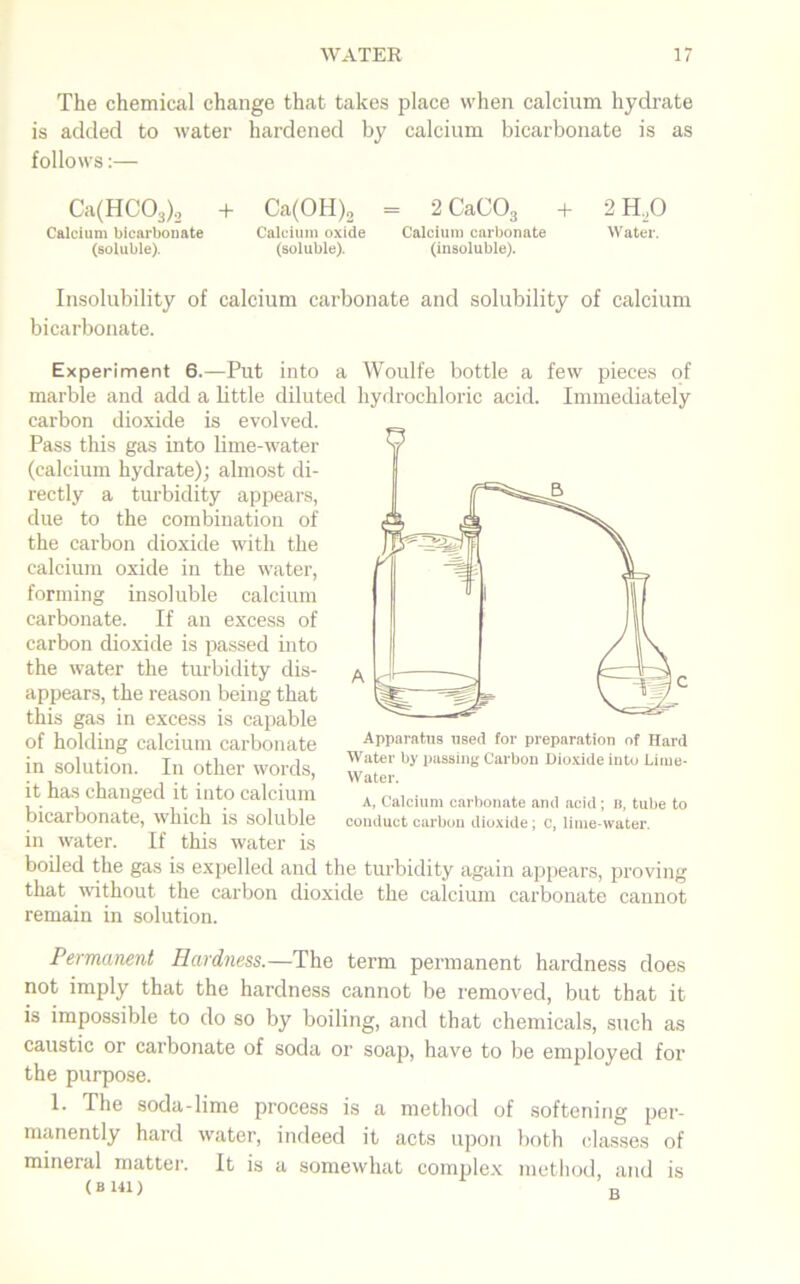 The chemical change that takes place when calcium hydrate is added to water hardened by calcium bicarbonate is as follows:— Ca(HC03)2 + Ca(OH)2 = 2 CaC03 + 2 H.O Calcium bicarbonate Calcium oxide Calcium carbonate Water, (soluble). (soluble). (insoluble). Insolubility of calcium carbonate and solubility of calcium bicarbonate. Experiment 6.—Put into a Woulfe bottle a few pieces of marble and add a little diluted hydrochloric acid. Immediately carbon dioxide is evolved. Pass this gas into lime-water (calcium hydrate); almost di- rectly a turbidity appears, due to the combination of the carbon dioxide with the calcium oxide in the water, forming insoluble calcium carbonate. If an excess of carbon dioxide is passed into the water the turbidity dis- appears, the reason being that this gas in excess is capable of holding calcium carbonate in solution. In other words, it has changed it into calcium bicarbonate, which is soluble in water. If this water is boiled the gas is expelled and the turbidity again appears, proving that without the carbon dioxide the calcium carbonate cannot remain in solution. Apparatus used for preparation of Hard Water by passing Carbon Dioxide into Lime- Water. A, Calcium carbonate and acid ; b, tube to conduct carbon dioxide; c, lime-water. Permanent Hardness.—The term permanent hardness does not imply that the hardness cannot be removed, but that it is impossible to do so by boiling, and that chemicals, such as caustic or carbonate of soda or soap, have to be employed for the purpose. 1. The soda-lime process is a method of softening per- manently hard water, indeed it acts upon both classes of mineral matter. It is a somewhat complex method, and is ( B 141) „