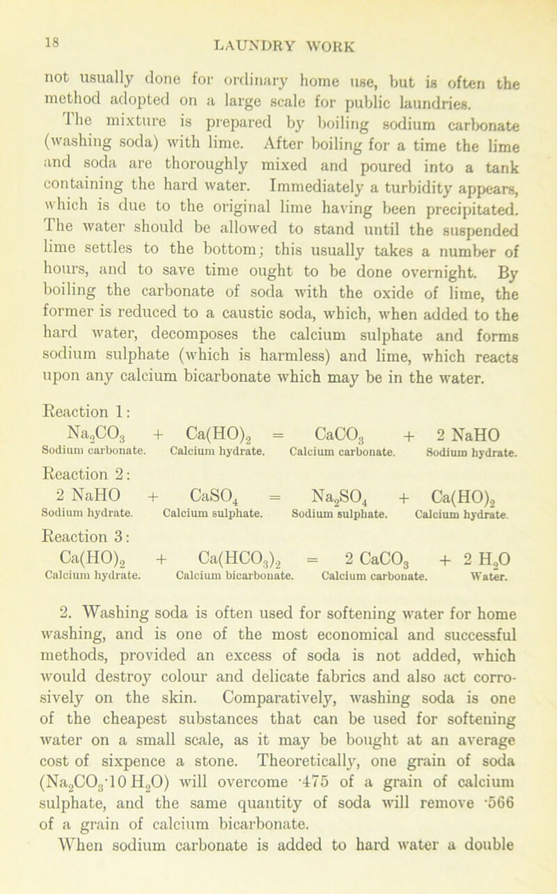 not usually done for ordinary home use, but is often the method adopted on a large scale for public laundries. Ihe mixture is prepared by boiling sodium carbonate (washing soda) with lime. After boiling for a time the lime and soda are thoroughly mixed and poured into a tank containing the hard water. Immediately a turbidity appears, which is due to the original lime having been precipitated. Ihe water should be allowed to stand until the suspended lime settles to the bottom; this usually takes a number of hours, and to save time ought to be done overnight. By boiling the carbonate of soda with the oxide of lime, the former is reduced to a caustic soda, which, when added to the hard water, decomposes the calcium sulphate and forms sodium sulphate (which is harmless) and lime, which reacts upon any calcium bicarbonate which may be in the water. Reaction 1: Na2C03 + Ca(HO)2 = CaC03 + 2 NaHO Sodium carbonate. Calcium hydrate. Calcium carbonate. Sodium hydrate. Reaction 2: 2 NaHO + CaS04 = Na2S04 + Ca(HO)2 Sodium hydrate. Calcium sulphate. Sodium sulphate. Calcium hydrate. Reaction 3: Ca(HO)2 + Ca(HC03).2 = 2 CaC03 + 2 H20 Calcium hydrate. Calcium bicarbonate. Calcium carbonate. Water. 2. Washing soda is often used for softening water for home washing, and is one of the most economical and successful methods, provided an excess of soda is not added, which would destroy colour and delicate fabrics and also act corro- sively on the skin. Comparatively, washing soda is one of the cheapest substances that can be used for softening water on a small scale, as it may be bought at an average cost of sixpence a stone. Theoretically, one grain of soda (Na2CO3'10 H20) will overcome '475 of a grain of calcium sulphate, and the same quantity of soda will remove '566 of a grain of calcium bicarbonate. When sodium carbonate is added to hard water a double