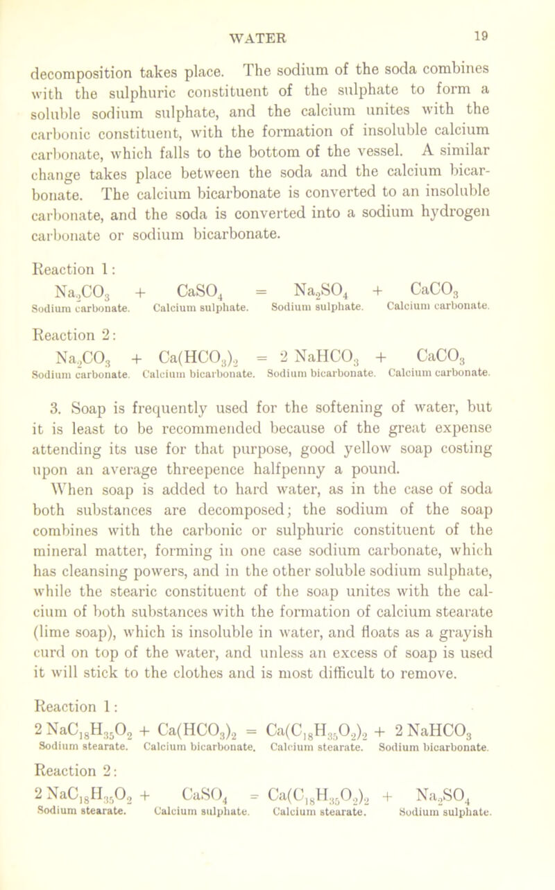 decomposition takes place. The sodium of the soda combines with the sulphuric constituent of the sulphate to form a soluble sodium sulphate, and the calcium unites with the carbonic constituent, with the formation of insoluble calcium carbonate, which falls to the bottom of the vessel. A similar change takes place between the soda and the calcium bicar- bonate. The calcium bicarbonate is converted to an insoluble carbonate, and the soda is converted into a sodium hydrogen carbonate or sodium bicarbonate. Reaction 1: Na,C03 + CaSO, = Na2S04 + CaC03 Sodium carbonate. Calcium sulphate. Sodium sulphate. Calcium carbonate. Reaction 2: Na2C03 + Ca(HC03)2 = 2 NaHC03 + CaC03 Sodium carbonate. Calcium bicarbonate. Sodium bicarbonate. Calcium carbonate. 3. Soap is frequently used for the softening of water, but it is least to be recommended because of the great expense attending its use for that purpose, good yellow soap costing upon an average threepence halfpenny a pound. When soap is added to hard water, as in the case of soda both substances are decomposed; the sodium of the soap combines with the carbonic or sulphuric constituent of the mineral matter, forming in one case sodium carbonate, which has cleansing powers, and in the other soluble sodium sulphate, while the stearic constituent of the soap unites with the cal- cium of both substances with the formation of calcium stearate (lime soap), which is insoluble in water, and floats as a grayish curd on top of the water, and unless an excess of soap is used it will stick to the clothes and is most difficult to remove. Reaction 1: 2 NaC]gH3502 + Ca(HC03)2 = Ca(Cl8H3502)2 + 2NaHC03 Sodium stearate. Calcium bicarbonate. Calcium stearate. Sodium bicarbonate. Reaction 2: 2 NaC]8H3502 + CaS04 = Ca(ClsH.t502)2 + Na2S04 Sodium stearate. Calcium sulphate. Calcium stearate. Sodium sulphate.