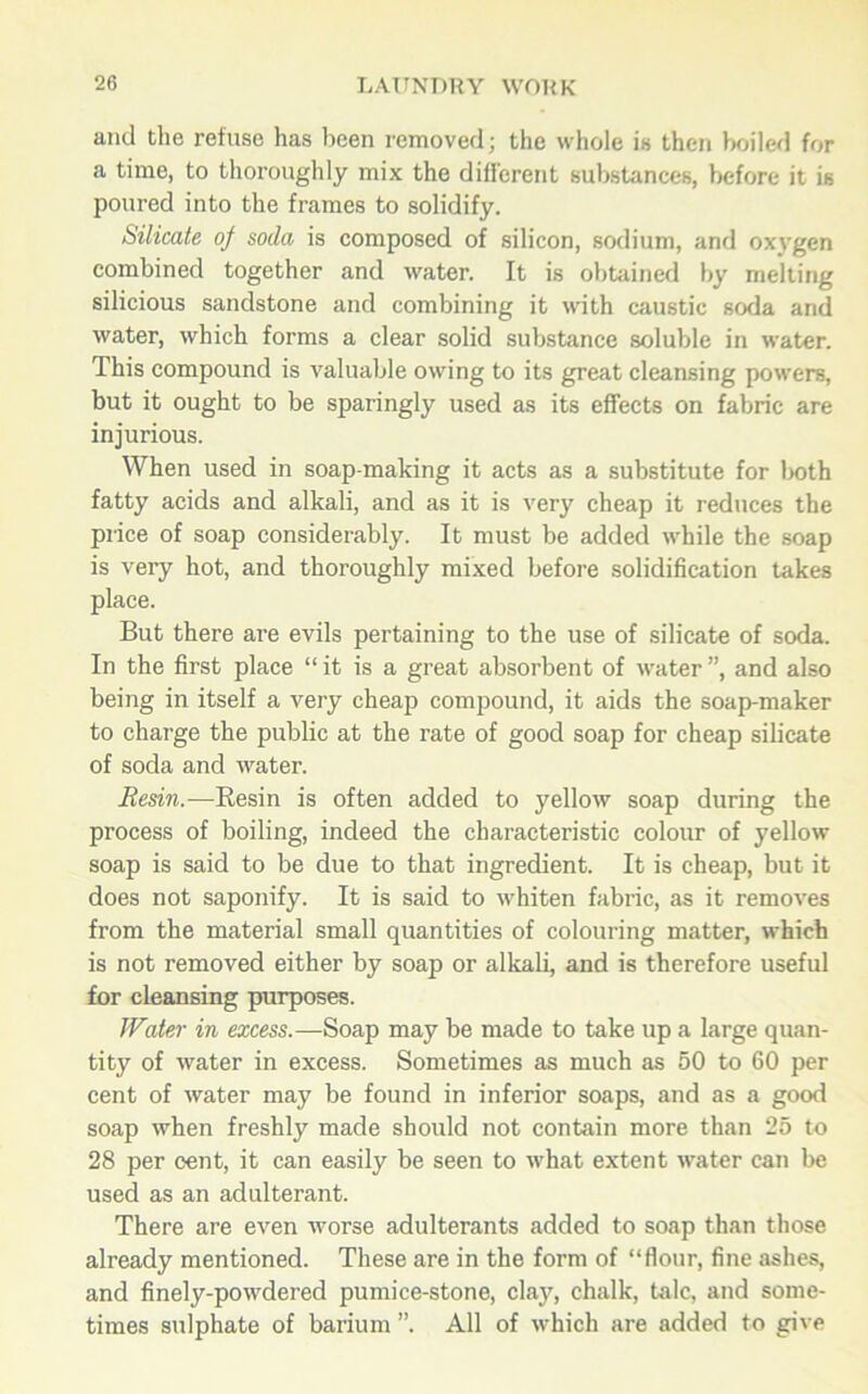 and the refuse has been removed; the whole is then boiled for a time, to thoroughly mix the different substances, before it is poured into the frames to solidify. Silicate of soda is composed of silicon, sodium, and oxygen combined together and water. It is obtained by melting silicious sandstone and combining it with caustic soda and water, which forms a clear solid substance soluble in water. This compound is valuable owing to its great cleansing powers, but it ought to be sparingly used as its effects on fabric are injurious. When used in soap-making it acts as a substitute for both fatty acids and alkali, and as it is very cheap it reduces the price of soap considerably. It must be added while the soap is very hot, and thoroughly mixed before solidification takes place. But there are evils pertaining to the use of silicate of soda. In the first place “ it is a great absorbent of water ”, and also being in itself a very cheap compound, it aids the soap-maker to charge the public at the rate of good soap for cheap silicate of soda and water. Resin.—Resin is often added to yellow soap during the process of boiling, indeed the characteristic colour of yellow soap is said to be due to that ingredient. It is cheap, but it does not saponify. It is said to whiten fabric, as it removes from the material small quantities of colouring matter, which is not removed either by soap or alkali, and is therefore useful for cleansing purposes. Water in excess.—Soap may be made to take up a large quan- tity of water in excess. Sometimes as much as 50 to 60 per cent of water may be found in inferior soaps, and as a good soap when freshly made should not contain more than 25 to 28 per cent, it can easily be seen to what extent water can be used as an adulterant. There are even worse adulterants added to soap than those already mentioned. These are in the form of “flour, fine ashes, and finely-powdered pumice-stone, clay, chalk, talc, and some- times sulphate of barium ”. All of which are added to give