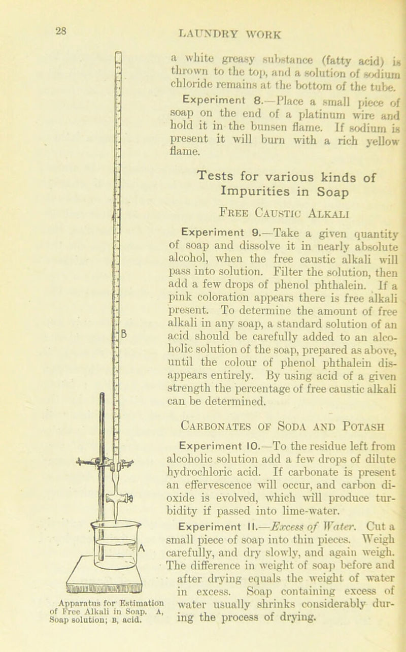 Apparatus for Estimation of Free Alkali in Soap. A, Soap solution; B, acid. a white greasy substance (fatty acid) is thrown to the top, and a solution of sodium chloride remains at the bottom of the tube. Experiment 8.—Place a small piece of soap on the end of a platinum wire and hold it in the bunsen flame. If sodium is present it will burn with a rich yellow flame. Tests for various kinds of Impurities in Soap Free Caustic Alkali Experiment 9.—Take a given quantity of soap and dissolve it in nearly absolute alcohol, when the free caustic alkali will pass into solution. Filter the solution, then add a few drops of phenol phthalein. If a pink coloration appears there is free alkali present. To determine the amount of free alkali in any soap, a standard solution of an acid should be carefully added to an alco- holic solution of the soap, prepared as above, until the colour of phenol phthalein dis- appears entirely. By using acid of a given strength the percentage of free caustic alkali can be determined. Carbonates of Soda and Potash Experiment 10.—To the residue left from alcoholic solution add a few drops of dilute hydrochloric acid. If carbonate is present an effervescence will occur, and carbon di- oxide is evolved, which will produce tur- bidity if passed into lime-water. Experiment II.-—Excess of Hater. Cut a small piece of soap into thin pieces. Weigh carefully, and dry slowly, and again weigh. The difference in weight of soap before and after drying equals the weight of water in excess. Soap containing excess of water usually shrinks considerably dur- ing the process of drying.