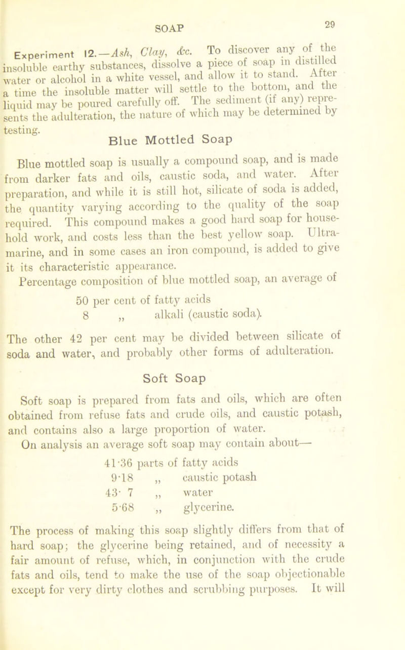 Experiment 12—Ash, Clay, «fcc. To discover any of the insoluble earthy substances, dissolve a piece of soap in distilled water or alcohol in a white vessel, and allow it to stand. After a time the insoluble matter will settle to the bottom, and the liquid may be poured carefully off. The sediment if any) repre- sents the adulteration, the nature of which may be determined by testing. Blue Mottled Soap Blue mottled soap is usually a compound soap, and is made from darker fats and oils, caustic soda, and water. After preparation, and while it is still hot, silicate of soda is added, the quantity varying according to the quality of the soap required. This compound makes a good hard soap for house- hold work, and costs less than the best yellow soap. Ultra- marine, and in some cases an iron compound, is added to give it its characteristic appearance. Percentage composition of blue mottled soap, an average of 50 per cent of fatty acids 8 „ alkali (caustic soda). The other 42 per cent may be divided between silicate of soda and water, and probably other forms of adulteration. Soft Soap Soft soap is prepared from fats and oils, which are often obtained from refuse fats and crude oils, and caustic potash, and contains also a large proportion of water. On analysis an average soft soap may contain about— 41-36 parts of fatty acids 9T8 „ caustic potash 43- 7 „ water 568 „ glycerine. The process of making this soap slightly differs from that of hard soap; the glycerine being retained, and of necessity a fair amount of refuse, which, in conjunction with the crude fats and oils, tend to make the use of the soap objectionable except for very dirty clothes and scrubbing purposes. It will