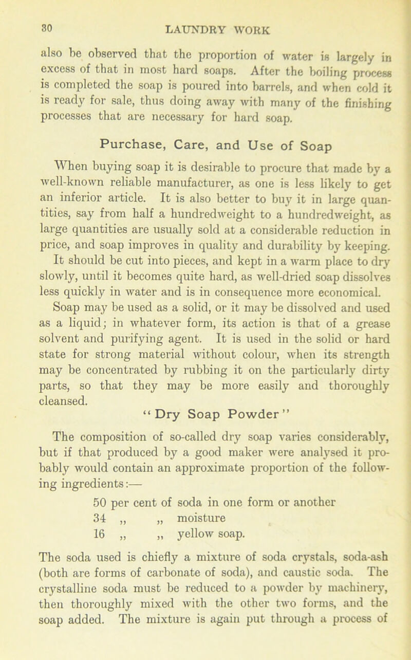 also ho observed that the proportion of water is largely in excess of that in most hard soaps. After the boiling process is completed the soap is poured into barrels, and when cold it is ready for sale, thus doing away with many of the finishing processes that are necessary for hard soap. Purchase, Care, and Use of Soap When buying soap it is desirable to procure that made by a well-known reliable manufacturer, as one is less likely to get an inferior article. It is also better to buy it in large quan- tities, say from half a hundredweight to a hundredweight, as large quantities are usually sold at a considerable reduction in price, and soap improves in quality and durability by keeping. It should be cut into pieces, and kept in a warm place to dry slowly, until it becomes quite hard, as well-dried soap dissolves less quickly in water and is in consequence more economical. Soap may be used as a solid, or it may be dissolved and used as a liquid; in whatever form, its action is that of a grease solvent and purifying agent. It is used in the solid or hard state for strong material without colour, when its strength may be concentrated by rubbing it on the particularly dirty parts, so that they may be more easily and thoroughly cleansed. “Dry Soap Powder” The composition of so-called dry soap varies considerably, but if that produced by a good maker were analysed it pro- bably would contain an approximate proportion of the follow- ing ingredients:— 50 per cent of soda in one form or another 34 „ „ moisture 16 „ „ yellow soap. The soda used is chiefly a mixture of soda crystals, soda-ash (both are forms of carbonate of soda), and caustic soda. The crystalline soda must be reduced to a powder by machinery, then thoroughly mixed with the other two forms, and the soap added. The mixture is again put through a process of