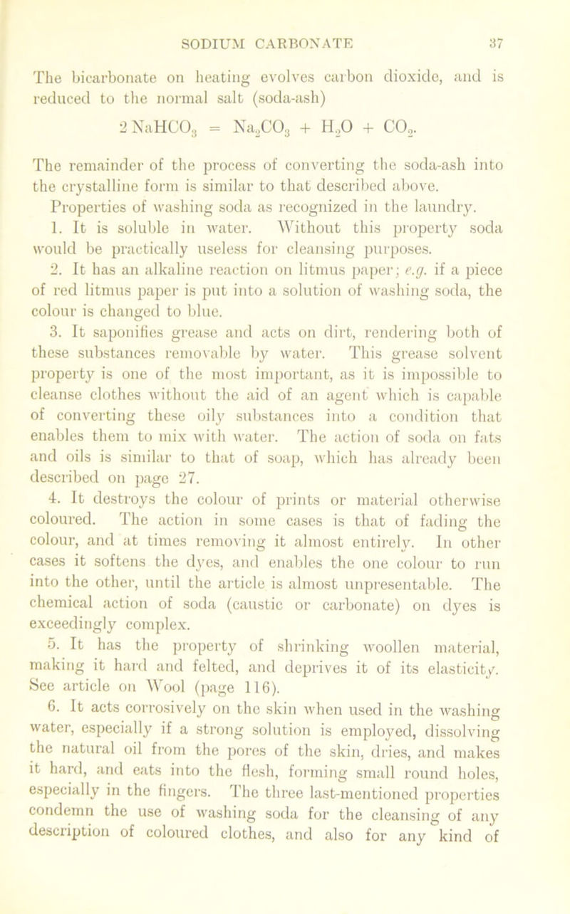 The bicarbonate on heating evolves carbon dioxide, and is reduced to the normal salt (soda-ash) 2 NaHCOg = Na2C03 + H.,0 + CO,. The remainder of the process of converting the soda-ash into the crystalline form is similar to that described above. Properties of washing soda as recognized in the laundry. 1. It is soluble in water. Without this property soda would be practically useless for cleansing purposes. 2. It has an alkaline reaction on litmus paper; e.g. if a piece of red litmus paper is put into a solution of washing soda, the colour is changed to blue. 3. It saponifies grease and acts on dirt, rendering both of these substances removable by water. This grease solvent property is one of the most important, as it is impossible to cleanse clothes without the aid of an agent which is capable of converting these oily substances into a condition that enables them to mix with water. The action of soda on fats and oils is similar to that of soap, which has already been described on page 27. 4. It destroys the colour of prints or material otherwise coloured. The action in some cases is that of fading the colour, and at times removing it almost entirely. In other cases it softens the dyes, and enables the one colour to run into the other, until the article is almost unpresentable. The chemical action of soda (caustic or carbonate) on dyes is exceedingly complex. 5. It has the property of shrinking woollen material, making it hard and felted, and deprives it of its elasticity. See article on Wool (page 116). 6. It acts corrosively on the skin when used in the washing water, especially if a strong solution is employed, dissolving the natural oil from the pores of the skin, dries, and makes it hard, and eats into the flesh, forming small round holes, especially in the fingers. The three last-mentioned properties condemn the use of washing soda for the cleansing of any description of coloured clothes, and also for any kind of