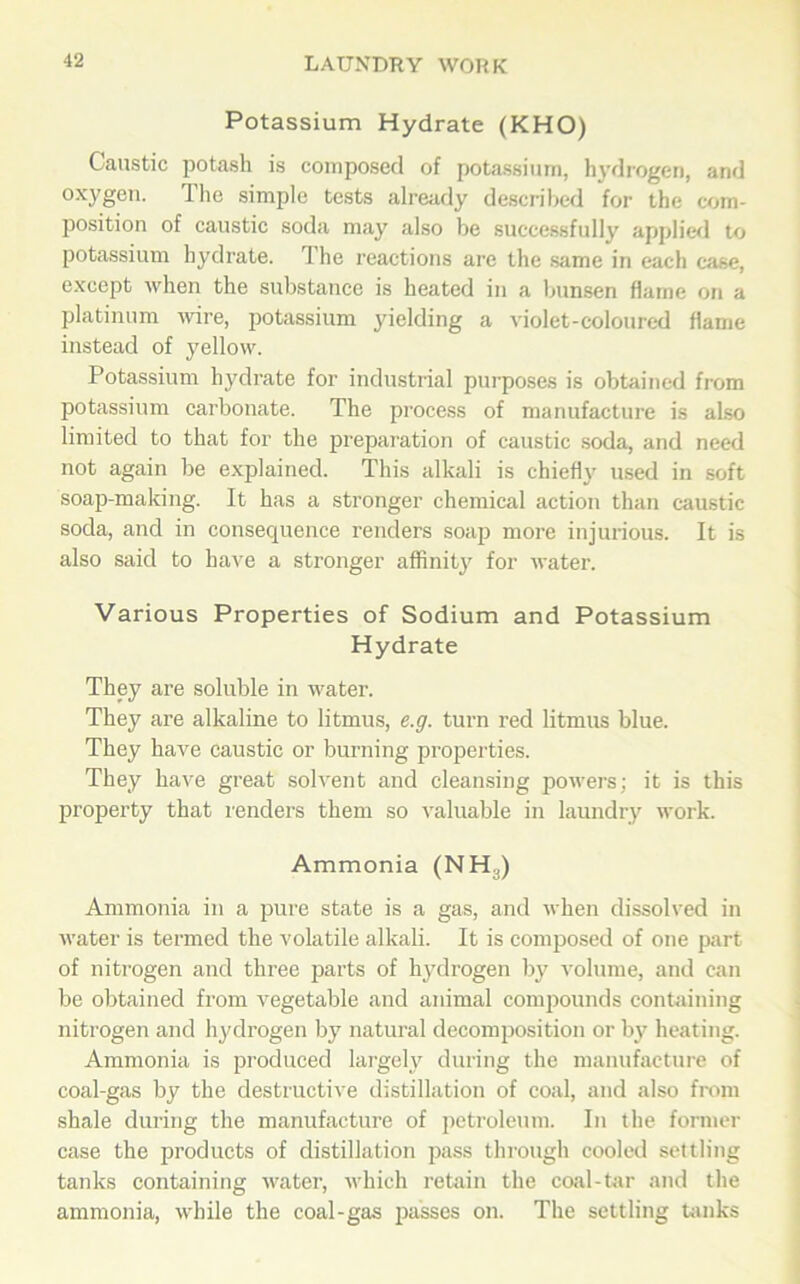 Potassium Hydrate (KHO) Caustic potash is composed of potassium, hydrogen, and oxygen. The simple tests already described for the com- position of caustic soda may also be successfully applied to potassium hydrate. The reactions are the same in each case, except when the substance is heated in a bunsen flame on a platinum wire, potassium yielding a violet-coloured flame instead of yellow. Potassium hydrate for industrial purposes is obtained from potassium carbonate. The process of manufacture is also limited to that for the preparation of caustic soda, and need not again be explained. This alkali is chiefly used in soft soap-making. It has a stronger chemical action than caustic soda, and in consequence renders soap more injurious. It is also said to have a stronger affinity for water. Various Properties of Sodium and Potassium Hydrate They are soluble in water. They are alkaline to litmus, e.g. turn red litmus blue. They have caustic or burning properties. They have great solvent and cleansing powers; it is this property that renders them so valuable in laundry work. Ammonia (NH3) Ammonia in a pure state is a gas, and when dissolved in water is termed the volatile alkali. It is composed of one part of nitrogen and three parts of hydrogen by volume, and can be obtained from vegetable and animal compounds containing nitrogen and hydrogen by natural decomposition or by heating. Ammonia is produced largely during the manufacture of coal-gas by the destructive distillation of coal, and also from shale during the manufacture of petroleum. In the former case the products of distillation pass through cooled settling tanks containing water, which retain the coal-tar and the ammonia, while the coal-gas passes on. The settling tanks