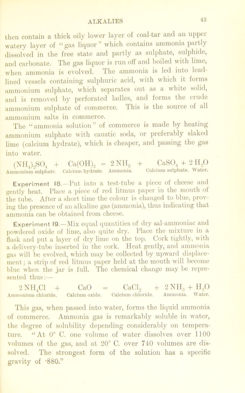 then contain a thick oily lower layer of coal-tar and an uppei watery layer of “ gas liquor ” which contains ammonia partly dissolved in the free state and partly as sulphate, sulphide, and carbonate. The gas liquor is run off and boiled with lime, when ammonia is evolved. The ammonia is led into lead- lined vessels containing sulphuric acid, with which it forms ammonium sulphate, which separates out as a white solid, and is removed by perforated ladles, and forms the crude ammonium sulphate of commerce. This is the source of all ammonium salts in commerce. The “ammonia solution” of commerce is made by heating ammonium sulphate with caustic soda, or preferably slaked lime (calcium hydrate), which is cheaper, and passing the gas into water. (NH4)2S04 + Ca(OH)2 = 2 NH3 + CaS04 + 2 H20 Ammonium sulphate. Calcium hydrate. Ammonia. Calcium sulphate. Water. Experiment 18.—Put into a test-tube a piece of cheese and gently heat. Place a piece of red litmus paper in the mouth of the tube. After a short time the colour is changed to blue, prov- ing the presence of an alkaline gas (ammonia), thus indicating that ammonia can be obtained from cheese. Experiment 19.—Mix equal quantities of dry sal-ammoniac and powdered oxide of lime, also quite dry. Place the mixture in a flask and put a layer of dry lime on the top. Cork tightly, with a delivery-tube inserted in the cork. Heat gently, and ammonia gas will be evolved, which may be collected by upward displace- ment ; a strip of red litmus paper held at the mouth will become blue when the jar is full. The chemical change may be repre- sented thus:— 2 NH4C1 + CaO = CaCl2 + 2NH, + H.,0 Ammonium chloride. Calcium oxide. Calcium chloride. Ammonia. Water. This gas, when passed into water, forms the liquid ammonia of commerce. Ammonia gas is remarkably soluble in water, the degree of solubility depending considerably on tempera- ture. “At 0° C. one volume of water dissolves over 1100 volumes of the gas, and at 20° C. over 740 volumes are dis- solved. The strongest form of the solution has a specific gravity of ’880.”