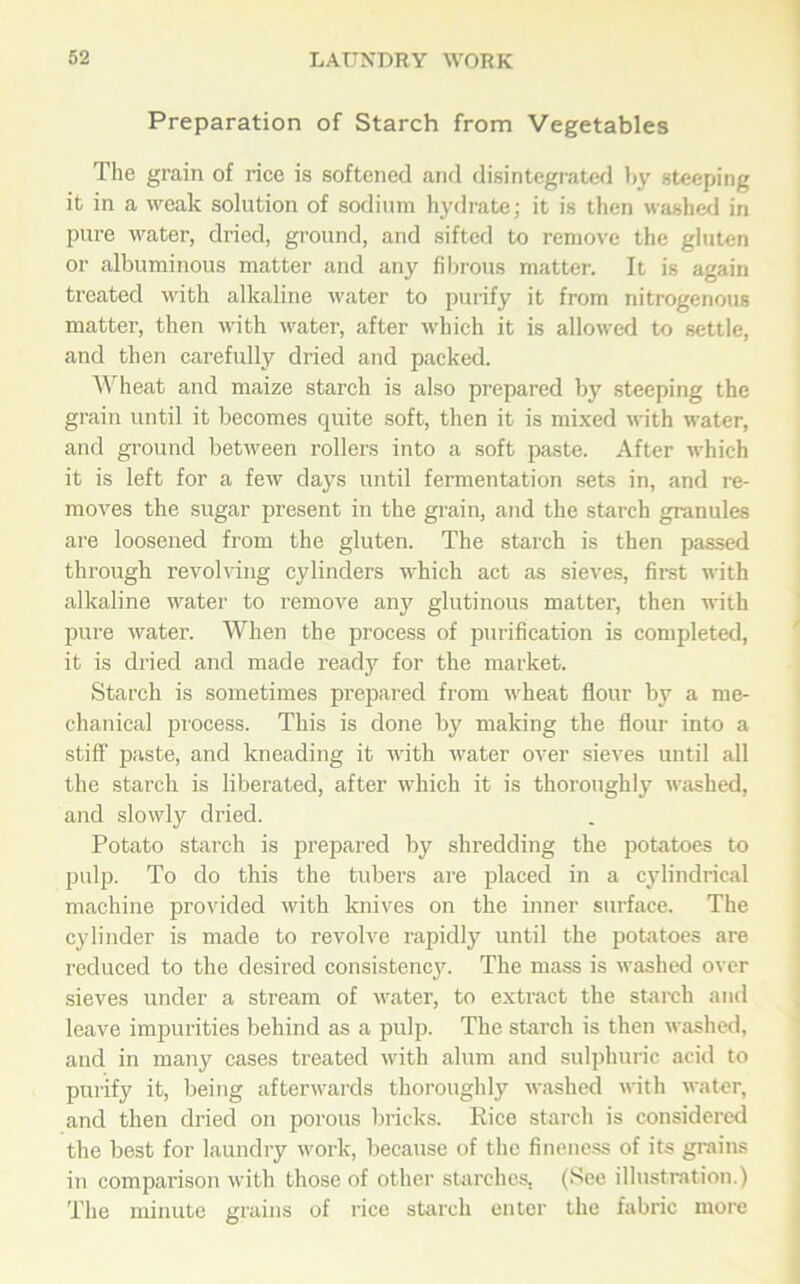 Preparation of Starch from Vegetables The grain of rice is softened and disintegrated by steeping it in a weak solution of sodium hydrate; it is then washed in pure water, dried, ground, and sifted to remove the gluten or albuminous matter and any fibrous matter. It is again treated with alkaline water to purify it from nitrogenous matter, then with water, after which it is allowed to settle, and then carefully dried and packed. Wheat and maize starch is also prepared by steeping the grain until it becomes quite soft, then it is mixed with water, and ground between rollers into a soft paste. After which it is left for a few days until fermentation sets in, and re- moves the sugar present in the grain, and the starch granules are loosened from the gluten. The starch is then passed through revolving cylinders which act as sieves, first with alkaline water to remove any glutinous matter, then with pure water. When the process of purification is completed, it is dried and made ready for the market. Starch is sometimes prepared from wheat flour by a me- chanical process. This is done by making the flour into a stiff paste, and kneading it with water over sieves until all the starch is liberated, after which it is thoroughly washed, and slowly dried. Potato starch is prepared by shredding the potatoes to pulp. To do this the tubers are placed in a cylindrical machine provided with knives on the inner surface. The cylinder is made to revolve rapidly until the potatoes are reduced to the desired consistency. The mass is washed over sieves under a stream of water, to extract the starch and leave impurities behind as a pulp. The starch is then washed, and in many cases treated with alum and sulphuric acid to purify it, being afterwards thoroughly washed with water, and then dried on porous bricks. Kice starch is considered the best for laundry work, because of the fineness of its grains in comparison with those of other starches, (See illustration.) The minute grains of rice starch enter the fabric more