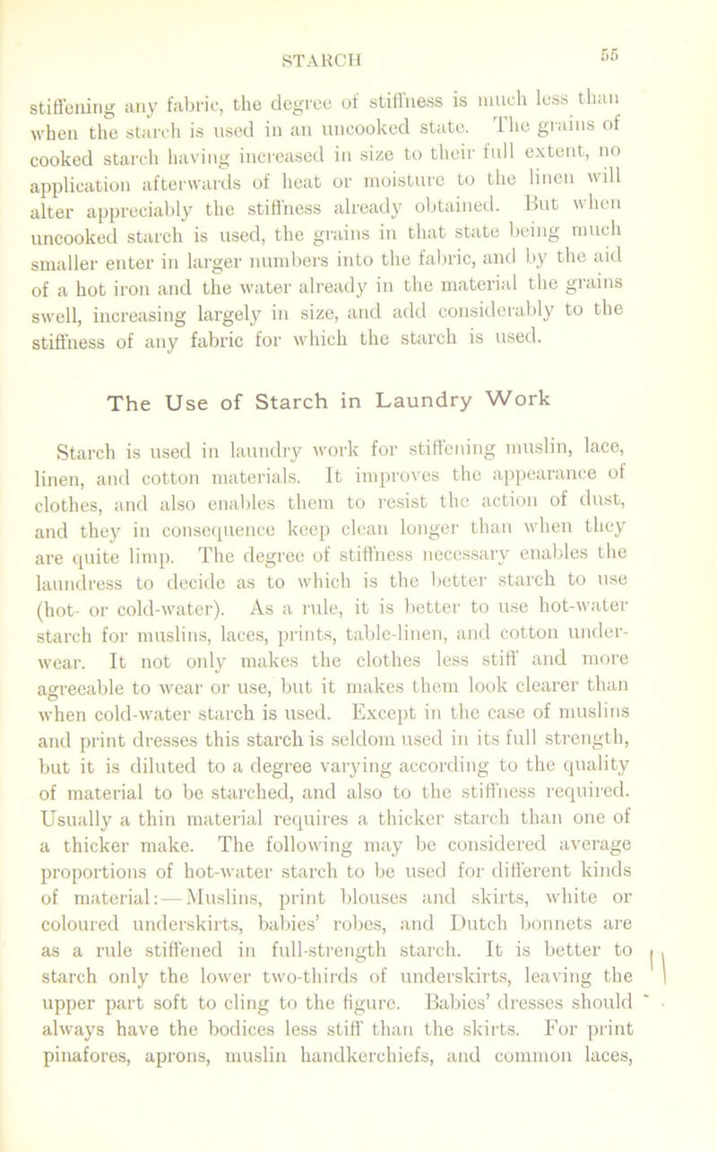 stiffening any fabric, the degree of stiffness is much less than when the starch is used in an uncooked state. 1 he grains of cooked starch having increased in size to their full extent, no application afterwards of heat or moisture to the linen will alter appreciably the stiffness already obtained. But when uncooked starch is used, the grains in that state being much smaller enter in larger numbers into the fabric, and by the aid of a hot iron and the water already in the material the giains swell, increasing largely in size, and add considerably to the stiffness of any fabric for which the starch is used. The Use of Starch in Laundry Work Starch is used in laundry work for stiffening muslin, lace, linen, and cotton materials. It improves the appearance of clothes, and also enables them to resist the action of dust, and they in consequence keep clean longer than when they are quite limp. The degree of stiffness necessary enables the laundress to decide as to which is the better starch to use (hot- or cold-water). As a rule, it is better to use hot-water starch for muslins, laces, prints, table-linen, and cotton under- wear. It not only makes the clothes less stiff and more agreeable to wear or use, but it makes them look clearer than © • . . when cold-water starch is used. Except in the case of muslins and print dresses this starch is seldom used in its full strength, but it is diluted to a degree varying according to the quality of material to be starched, and also to the stiffness required. Usually a thin material requires a thicker starch than one of a thicker make. The following may be considered average proportions of hot-water starch to be used for different kinds of material: — Muslins, print blouses and skirts, white or coloured underskirts, babies’ robes, and Dutch bonnets are as a rule stiffened in full-strength starch. It is better to stai'ch only the lower two-thirds of underskirts, leaving the upper part soft to cling to the figure. Babies’ dresses should always have the bodices less stiff than the skirts. For print pinafores, aprons, muslin handkerchiefs, and common laces,