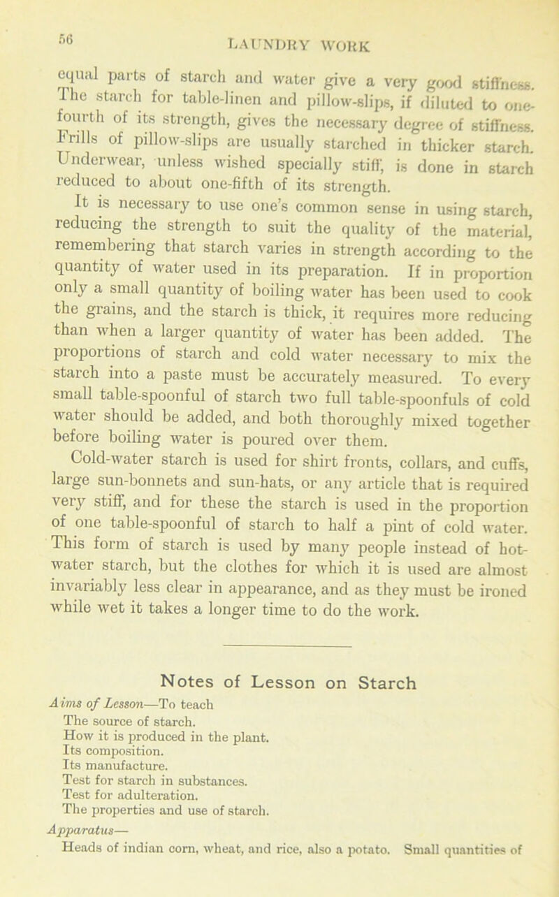 equal parts of starch and water give a very good stiffness. Ihe starch for table-linen and pillow-slips, if diluted to one- fourth of its strength, gives the necessary degree of stiffness. Frills of pillow-slips are usually starched in thicker starch. Underwear, unless wished specially stiff; is done in starch 1 educed to about one-fifth of its strength. It is necessary to use one’s common sense in using starch, reducing the strength to suit the quality of the material’ remembering that starch varies in strength according to the quantity of water used in its preparation. If in proportion only a small quantity of boiling water has been used to cook the giains, and the starch is thick, it requires more reducing than when a larger quantity of water has been added. The proportions of starch and cold water necessary to mix the starch into a paste must be accurately measured. To every small table-spoonful of starch two full table-spoonfuls of cold water should be added, and both thoroughly mixed together before boiling water is poured over them. Cold-water starch is used for shirt fronts, collars, and cuffs, large sun-bonnets and sun-hats, or any article that is required veiy stiff, and for these the starch is used in the proportion of one table-spoonful of starch to half a pint of cold water. This form of starch is used by many people instead of hot- water starch, but the clothes for which it is used are almost invariably less clear in appearance, and as they must be ironed while wet it takes a longer time to do the work. Notes of Lesson on Starch Aims of Lesson—To teach The source of starch. How it is produced in the plant. Its composition. Its manufacture. Test for starch in substances. Test for adulteration. The properties and use of starch. Apparatus— Heads of indian com, wheat, and rice, also a potato. Small quantities of