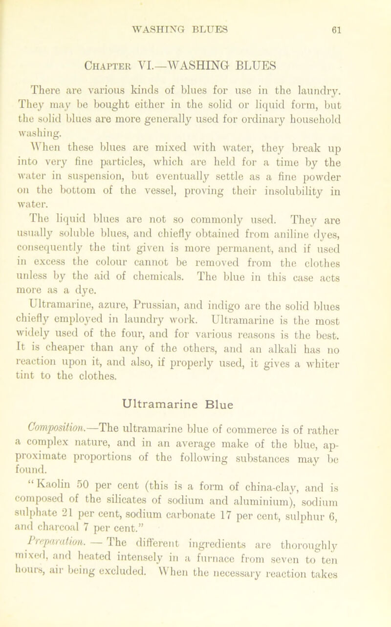 Chapter VI.—WASHING BLUES There are various lands of blues for use in the laundry. They may be bought either in the solid or liquid form, but the solid blues are more generally used for ordinary household washing. When these blues are mixed with water, they break up into very fine particles, which are held for a time by the water in suspension, but eventually settle as a fine powder on the bottom of the vessel, proving their insolubility in water. The liquid blues are not so commonly used. They are usually soluble blues, and chiefly obtained from aniline dyes, consequently the tint given is more permanent, and if used in excess the colour cannot be removed from the clothes unless by the aid of chemicals. The blue in this case acts more as a dye. Ultramarine, azure, Prussian, and indigo are the solid blues chiefly employed in laundry work. Ultramarine is the most widely used of the four, and for various reasons is the best. It is cheaper than any of the others, and an alkali has no reaction upon it, and also, if properly used, it gives a whiter tint to the clothes. Ultramarine Blue Composition.—The ultramarine blue of commerce is of rather a complex nature, and in an average make of the blue, ap- proximate proportions of the following substances may be found. “Kaolin 50 per cent (this is a form of china-clay, and is composed of the silicates of sodium and aluminium), sodium sulphate 21 per cent, sodium carbonate 17 per cent, sulphur 6, and charcoal 7 per cent.” Preparation. — The different ingredients are thoroughly mixed, and heated intensely in a furnace from seven to ten hours, air being excluded. When the necessary reaction takes