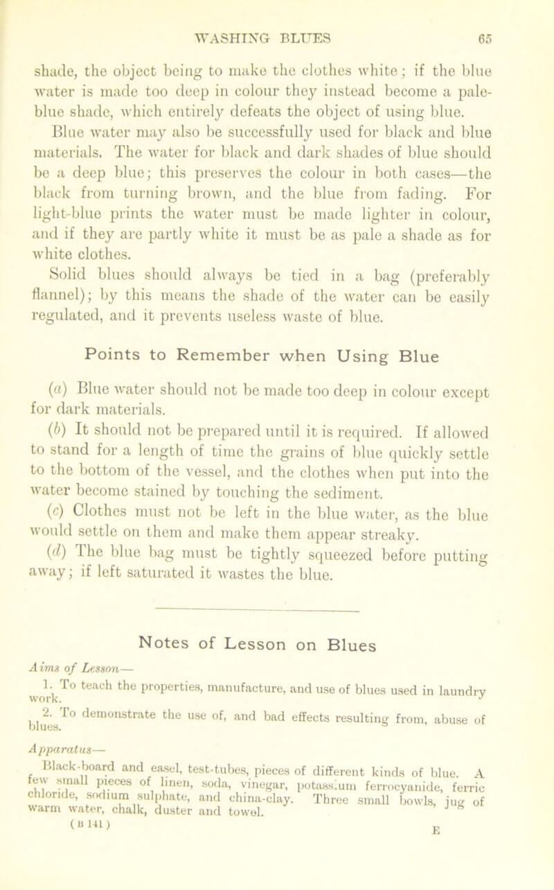 shade, the object being to make the clothes white; if the blue water is made too deep in colour they instead become a pale- blue shade, which entirely defeats the object of using blue. Blue water may also be successfully used for black and blue materials. The water for black and dark shades of blue should be a deep blue; this preserves the colour in both cases—the black from turning brown, and the blue from fading. For light-blue prints the water must be made lighter in colour, and if they are partly white it must be as pale a shade as for white clothes. Solid blues should always be tied in a bag (preferably flannel); by this means the shade of the water can be easily regulated, and it prevents useless waste of blue. Points to Remember when Using Blue (a) Blue water should not be made too deep in colour except for dark materials. (b) It should not be prepared until it is required. If allowed to stand for a length of time the grains of blue quickly settle to the bottom of the vessel, and the clothes when put into the water become stained by touching the sediment. (c) Clothes must not be left in the blue water, as the blue would settle on them and make them appear streaky. (d) The blue bag must be tightly squeezed before putting away; if left saturated it wastes the blue. Notes of Lesson on Blues A ims of Lesson— 1. To teach the properties, manufacture, and use of blues used in laundry work. J 1 demonstrate use of, and bad effects resulting from, abuse of Apparatus— Black-board and easel, test-tubes, pieces few small pieces of linen, soda, vinegar, chloride, sodium sulphate, and china-clay, warm water, chalk, duster and towol. (u 141 ) of different kinds of blue. A potass.um ferrocyanide, ferric Three small bowls, jug of E