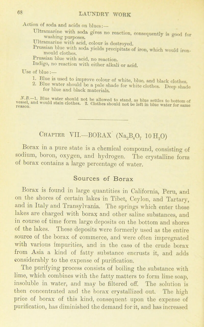 Action of soda and acids on blues: Ultramarine with soda gives no reaction, conaeouently is good for washing purposes. Ultramarine with acid, colour is destroyed. Prussian blue with soda yields precipitate of iron, which would iron- mould clothes. Prussian blue with acid, no reaction. Indigo, no reaction with either alkali or acid. Use of blue:— 1. 2. Blue is used to improve colour of white, blue, and black clothes. Blue water should be a pale shade for white clothes. Deep shade for blue and black materials. N.B.—1. Blue water should vessel, and would stain clothes, reason. not be allowed to stand, as blue settles to bottom of 2. Clothes should not be left in blue water for same Chapter VII.—BORAX (Na2B407 10H2O) Borax in a pure state is a chemical compound, consisting of sodium, boron, oxygen, and hydrogen. The crystalline form of borax contains a large percentage of water. Sources of Borax Borax is found in large quantities in California, Peru, and on the shores of certain lakes in Tibet, Ceylon, and Tartary, and in Italy and Transylvania. The springs which enter these lakes are charged with borax and other saline substances, and in course of time form large deposits on the bottom and shores of the lakes. These deposits were formerly used as the entire source of the borax of commerce, and were often impregnated with various impurities, and in the case of the crude borax from Asia a kind of fatty substance encrusts it, and adds considerably to the expense of purification. The purifying process consists of boiling the substance with lime, which combines with the fatty matters to form lime soap, insoluble in water, and may be filtered off. The solution is then concentrated and the borax crystallized out. The high price of borax of this kind, consequent upon the expense of purification, has diminished the demand for it, and has increased