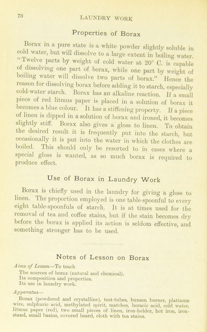 Properties of Borax Borax in a pure state is a white powder slightly soluble in cold water, but will dissolve to a large extent in boiling water. “1 ’elve Parts by weight of cold water at 20° C. is capable of dissolving one part of borax, while one part by weight of boiling water will dissolve two parts of borax.” Hence the reason for dissolving borax before adding it to starch, especially cold-water starch. Borax has an alkaline reaction. If a small piece of red litmus paper is placed in a solution of borax it becomes a blue colour. It has a stiffening property. If a piece of linen is dipped in a solution of borax and ironed, it becomes slightly stiff. Borax also gives a gloss to linen. To obtain the desired result it is frequently put into the starch, but occasionally it is put into the water in which the clothes are boiled. This should only be resorted to in cases where a special gloss is wanted, as so much borax is required to produce effect. Use of Borax in Laundry Work Borax is chiefly used in the laundry for giving a gloss to linen. The proportion employed is one table-spoonful to every eight table-spoonfuls of starch. It is at times used for the removal of tea and coffee stains, but if the stain becomes dry before the borax is applied its action is seldom effective, and something stronger has to be used. Notes of Lesson on Borax Aims of Lesson—To teach The sources of borax (natural and chemical). Its composition and properties. Its use in laundry work. Apparatus— Borax (powdered and crystalline), test-tubes, bunsen burner, platinum wire, sulphuric acid, methylated spirit, matches, boracic acid, cold water, litmus paper (red), two small pieces of linen, iron-holder, hot iron, iron- stand, small basins, covered board, cloth with tea stains.