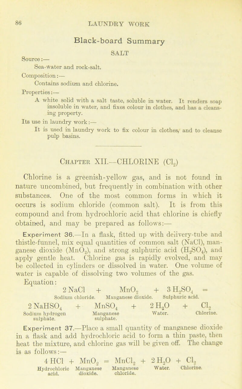 Black-board Summary SALT Source:— Sea-Water and rock-salt. Composition:— Contains sodium and chlorine. Properties:— A white solid with a salt taste, soluble in water. It renders soap insoluble in water, and fixes colour in clothes, and has a cleans- ing property. Its use in laundry work:— It is used in laundry work to fix colour in clothes, and to cleanse pulp basins. Chapter XII.—CHLORINE (Cl,) Chlorine is a greenish-yellow gas, and is not found in nature uncombined, but frequently in combination with other substances. One of the most common forms in which it occurs is sodium chloride (common salt). It is from this compound and from hydrochloric acid that chlorine is chiefly obtained, and may be prepared as follows:— Experiment 36.—In a flask, fitted up with delivery-tube and thistle-funnel, mix equal quantities of common salt (NaCl), man- ganese dioxide (MnO,), and strong sulphuric acid (H2S04), and apply gentle heat. Chlorine gas is rapidly evolved, and may be collected in cylinders or dissolved in water. One volume of water is capable of dissolving two volumes of the gas. Equation: 2 NaCl + Mn02 + 3 H,S04 = Sodium chloride. Manganese dioxide. Sulphuric acid. 2 NaHS04 + MnS04 + 2 H20 + Cl, Sodium hydrogen Manganese Water. Chlorine, sulphate. sulphate. Experiment 37.—Place a small quantity of manganese dioxide in a flask and add hydrochloric acid to form a thin paste, then heat the mixture, and chlorine gas will be given off. The change is as follows:— 4 HC1 + MnO, = MnCl, + 2H,0 + Cl, Hydrochloric Manganese Manganese Water. Chlorine, acid. dioxide. chloride.