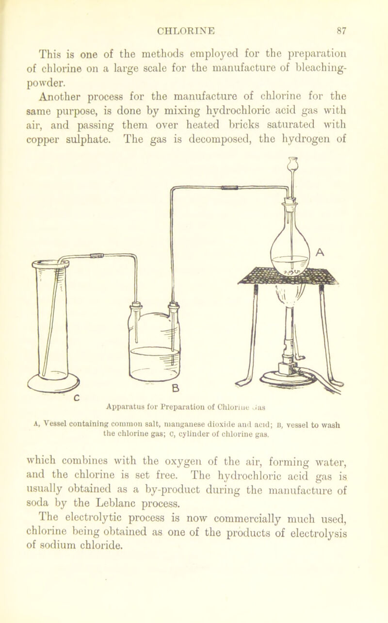 This is one of the methods employed for the preparation of chlorine on a large scale for the manufacture of bleaching- powder. Another process for the manufacture of cldorine for the same purpose, is done by mixing hydrochloric acid gas with air, and passing them over heated bricks saturated with copper sulphate. The gas is decomposed, the hydrogen of A, Vessel containing common salt, manganese dioxide and acid; b, vessel to wash the chlorine gas; 0, cylinder of chlorine gas. which combines with the oxygen of the air, forming water, and the chlorine is set free. The hydrochloric acid gas is usually obtained as a by-product during the manufacture of soda by the Leblanc process. The electrolytic process is now commercially much used, chlorine being obtained as one of the products of electrolysis of sodium chloride.