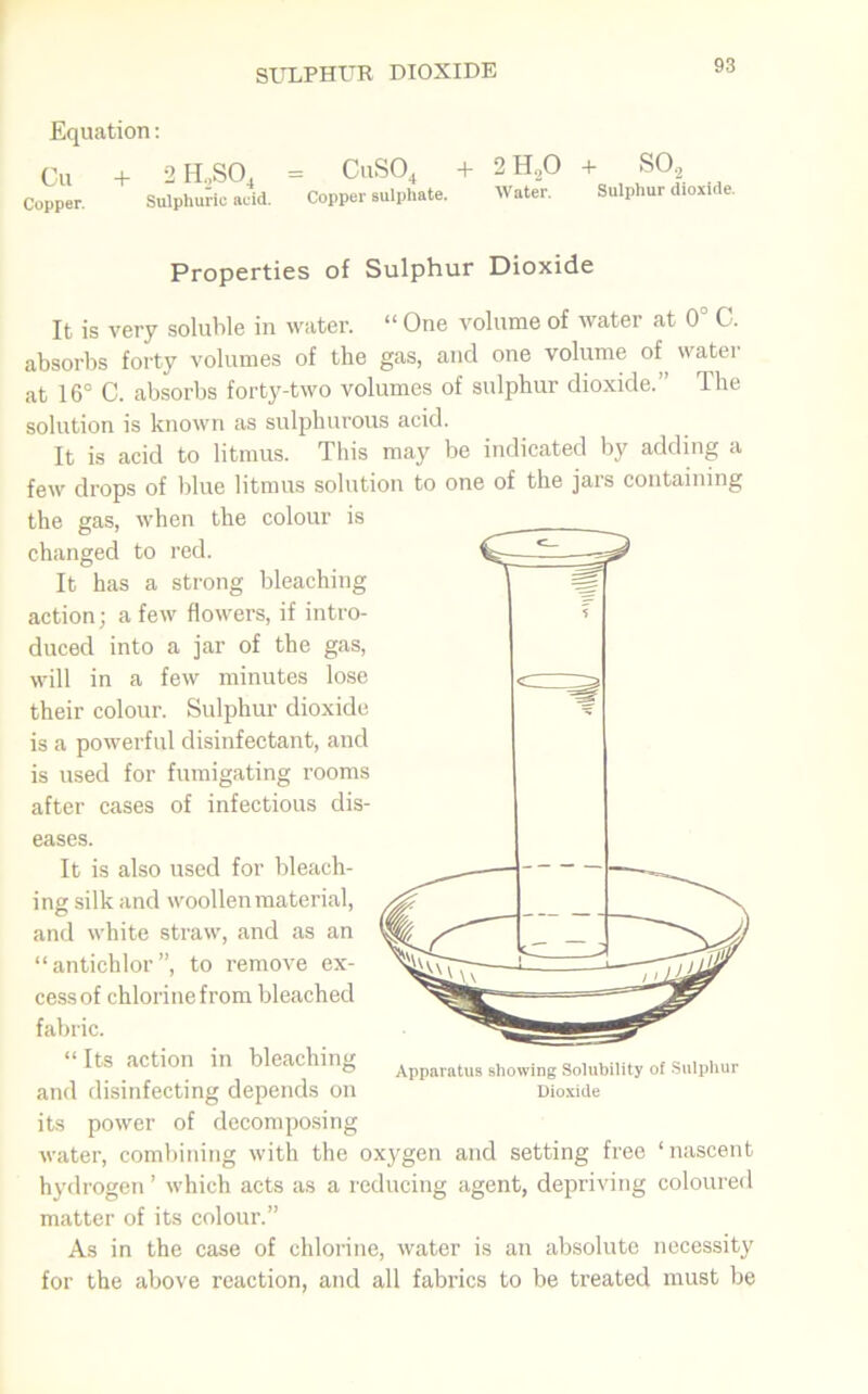 SULPHUR DIOXIDE Equation: Cu + 2 H„SO. = CuS04 + 2H,0 + S02 jppor. Sulphuric acid. Copper sulphate. Water. Sulphur dioxide. Properties of Sulphur Dioxide It is very soluble in water. “ One volume of water at 0° C. absorbs forty volumes of the gas, and one volume of water at 16° C. absorbs forty-two volumes of sulphur dioxide.” The solution is known as sulphurous acid. It is acid to litmus. This may be indicated by adding a few drops of blue litmus solution to one of the jars containing the gas, when the colour is changed to red. It has a strong bleaching action; a few flowers, if intro- duced into a jar of the gas, will in a few minutes lose their colour. Sulphur dioxide is a powerful disinfectant, and is used for fumigating rooms after cases of infectious dis- eases. It is also used for bleach- ing silk and woollen material, and white straw, and as an “antichlor”, to remove ex- cess of chlorine from bleached fabric. “ Its action in bleaching and disinfecting depends on its power of decomposing water, combining with the oxygen and setting free ‘nascent hydrogen ’ which acts as a reducing agent, depriving coloured matter of its colour.” As in the case of chlorine, water is an absolute necessity for the above reaction, and all fabrics to be treated must be Apparatus showing Solubility of Sulphur Dioxide