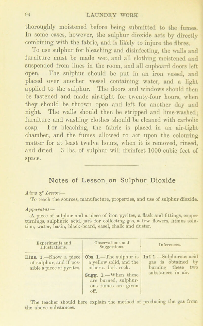 thoroughly moistened before being submitted to the fumes. In some cases, however, the sulphur dioxide acts by directly combining with the fabric, and is likely to injure the fibres. To use sulphur for bleaching and disinfecting, the walls and furniture must be made wet, and all clothing moistened and suspended from lines in the room, and all cupboard doors left open. The sulphur should be put in an iron vessel, and placed over another vessel containing water, and a light applied to the sulphur. The doors and windows should then be fastened and made air-tight for twenty-four hours, when they should be thrown open and left for another day and night. The walls should then be stripped and lime-washed; furniture and washing clothes should be cleaned with carbolic soap. For bleaching, the fabric is placed in an air-tight chamber, and the fumes allowed to act upon the colouring matter for at least twelve hours, when it is removed, rinsed, and dried. 3 lbs. of sulphur will disinfect 1000 cubic feet of space. Notes of Lesson on Sulphur Dioxide Aims of Lesson— To teach the sources, manufacture, properties, and use of sulphur dioxide. Apparatus— A piece of sulphur and a piece of iron pyrites, a flask and fittings, oopper turnings, sulphuric acid, jars for collecting gas, a few flowers, litmus solu- tion, water, basin, black-board, easel, chalk and duster. Experiments and Illustrations. Observations and Suggestions. Inferences. Illus. 1.—Show a piece of sulphur, and if pos- sible a piece of pyrites. Obs. 1.—The sulphur is a yellow solid, and the other a dark rock. Sugg. 1.—When these are burned, sulphur- ous fumes are given off. Inf. I.—Sulphurous acid gas is obtained by burning these two substances in air. The teacher should here explain the method of producing the gas from the above substances.