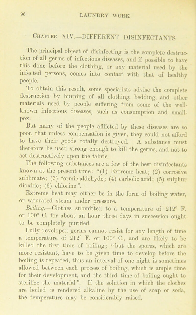 Chapter XIV.—DIFFERENT DISINFECTANTS The principal object of disinfecting is the complete destruc- tion of all germs of infectious diseases, and if possible to have this done before the clothing, or any material used by the infected persons, comes into contact with that of healthv people. To obtain this result, some specialists advise the complete destruction by burning of all clothing, bedding, and other materials used by people suffering from some of the well- known infectious diseases, such as consumption and small- pox. But many of the people afflicted by these diseases are so poor, that uidess compensation is given, they could not afford to have their goods totally destroyed. A substance must therefore be used strong enough to kill the germs, and not to act destructively upon the fabric. The following substances are a few of the best disinfectants known at the present time: “(1) Extreme heat; (2) corrosive sublimate; (3) formic aldehyde; (4) carbolic acid; (5) sulphur dioxide; (6) chlorine”. Extreme heat may either be in the form of boiling water, or saturated steam under pressure. Boiling.—Clothes submitted to a temperature of 212° F. or 100° C. for about an hour three days in succession ought to be completely purified. Fully-developed germs cannot resist for any length of time a temperature of 212° F. or 100° C., and are likely to be killed the first time of boiling; “but the spores, which are more resistant, have to be given time to develop before the boiling is repeated, thus an interval of one night is sometimes allowed between each process of boiling, which is ample time for their development, and the third time of boiling ought to sterilize the material ”. If the solution in which the clothes are boiled is rendered alkaline by the use of soap or soda, the temperature may be considerably raised.