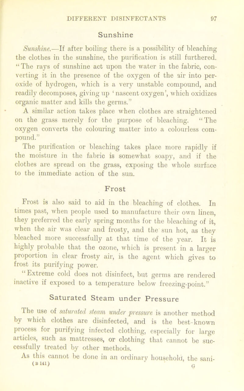 Sunshine Sunshine.—If after boiling there is a possibility of bleaching the clothes in the sunshine, the purification is still furthered. “ The rays of sunshine act upon the water in the fabric, con- verting it in the presence of the oxygen of the air into per- oxide of hydrogen, which is a very unstable compound, and readily decomposes, giving up ‘ nascent oxygen’, which oxidizes organic matter and kills the germs.” A similar action takes place when clothes are straightened on the grass merely for the purpose of bleaching. “The oxygen converts the colouring matter into a colourless com- pound.” The purification or bleaching takes place more rapidly if the moisture in the fabric is somewhat soapy, and if the clothes are spread on the grass, exposing the whole surface to the immediate action of the sun. Frost Frost is also said to aid in the bleaching of clothes. In times past, when people used to manufacture their own linen, they preferred the early spring months for the bleaching of it, when the air was clear and frosty, and the sun hot, as they bleached more successfully at that time of the year. It is highly probable that the ozone, which is present in a larger proportion in clear frosty air, is the agent which gives to frost its purifying power. “Extreme cold does not disinfect, but germs are rendered inactive if exposed to a temperature below freezing-point.” Saturated Steam under Pressure The use of saturated steam under pressure is another method by which clothes are disinfected, and is the best-known process for purifying infected clothing, especially for large articles, such as mattresses, or clothing that cannot be suc- cessfully treated by other methods. As this cannot be done in an ordinary household, the sani-