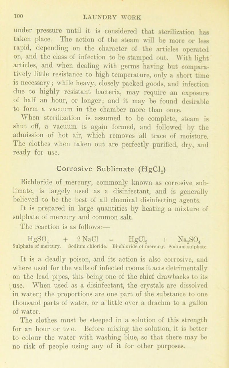 under pressure until it is considered that sterilization has taken place. The action of the steam will be more or less rapid, depending on the character of the articles operated on, and the class of infection to be stamped out. With light articles, and when dealing with germs having but compara- tively little resistance to high temperature, only' a short time is necessary; while heavy, closely packed goods, and infection due to highly resistant bacteria, may require an exposure of half an hour, or longer; and it may be found desirable to form a vacuum in the chamber more than once. When sterilization is assumed to be complete, steam is shut off, a vacuum is again formed, and followed by the admission of hot air, which removes all trace of moisture. The clothes when taken out are perfectly purified, dry, and ready for use. Corrosive Sublimate (HgCl.,) Bichloride of mercury, commonly known as corrosive sub- limate, is largely used as a disinfectant, and is generally believed to be the best of all chemical disinfecting agents. It is prepared in large quantities by heating a mixture of sulphate of mercury and common salt. The reaction is as follows:— HgS04 + 2 NaCl = HgCl2 + Na,S04 Sulphate of mercury. Sodium chloride. Bi chloride of mercury. Sodium sulphate. It is a deadly poison, and its action is also corrosive, and where used for the walls of infected rooms it acts detrimentally on the lead pipes, this being one of the chief drawbacks to its use. When used as a disinfectant, the crystals are dissolved in water; the proportions are one part of the substance to one thousand parts of water, or a little over a drachm to a gallon of water. The clothes must be steeped in a solution of this strength for an hour or two. Before mixing the solution, it is better to colour the water with washing blue, so that there may be no risk of people using any of it for other purposes.