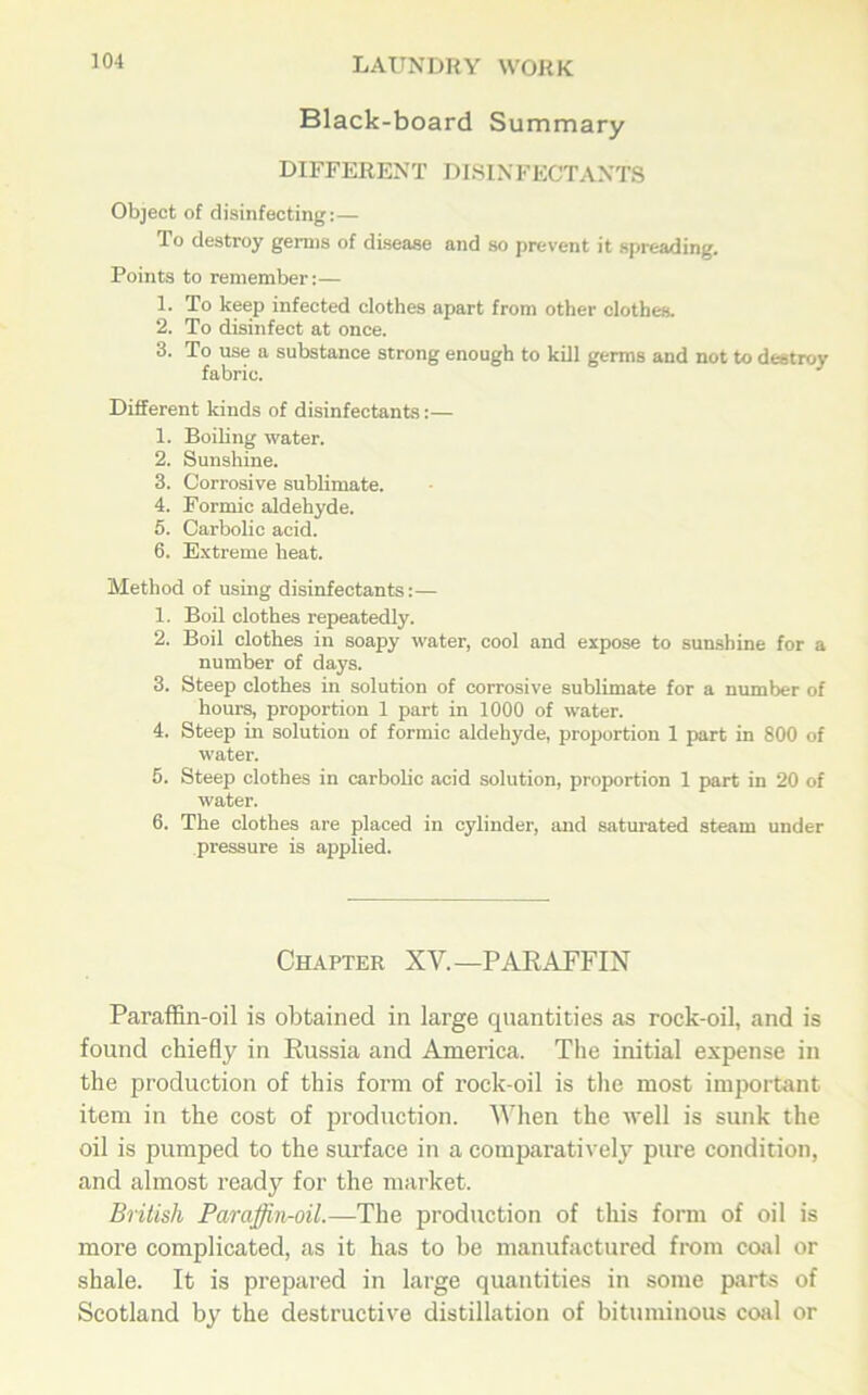 Black-board Summary DIFFERENT DISINFECTANTS Object of disinfecting:— To destroy germs of disease and so prevent it spreading. Points to remember:— 1. To keep infected clothes apart from other clothes. 2. To disinfect at once. 3. To use a substance strong enough to kill germs and not to destroy fabric. Different kinds of disinfectants:— 1. Boiling water. 2. Sunshine. 3. Corrosive sublimate. 4. Formic aldehyde. 5. Carbolic acid. 6. Extreme heat. Method of using disinfectants:— 1. Boil clothes repeatedly. 2. Boil clothes in soapy water, cool and expose to sunshine for a number of days. 3. Steep clothes in solution of corrosive sublimate for a number of hours, proportion 1 part in 1000 of water. 4. Steep in solution of formic aldehyde, proportion 1 part in 800 of water. 5. Steep clothes in carbolic acid solution, proportion 1 part in 20 of water. 6. The clothes are placed in cylinder, and saturated steam under pressure is applied. Chapter XV.—PARAFFIN Paraffin-oil is obtained in large quantities as rock-oil, and is found chiefly in Russia and America. The initial expense in the production of this form of rock-oil is the most important item in the cost of production. When the well is sunk the oil is pumped to the surface in a comparatively pure condition, and almost ready for the market. British Paraffin-oil.—The production of this form of oil is more complicated, as it has to be manufactured from coal or shale. It is prepared in large quantities in some parts of Scotland by the destructive distillation of bituminous coal or