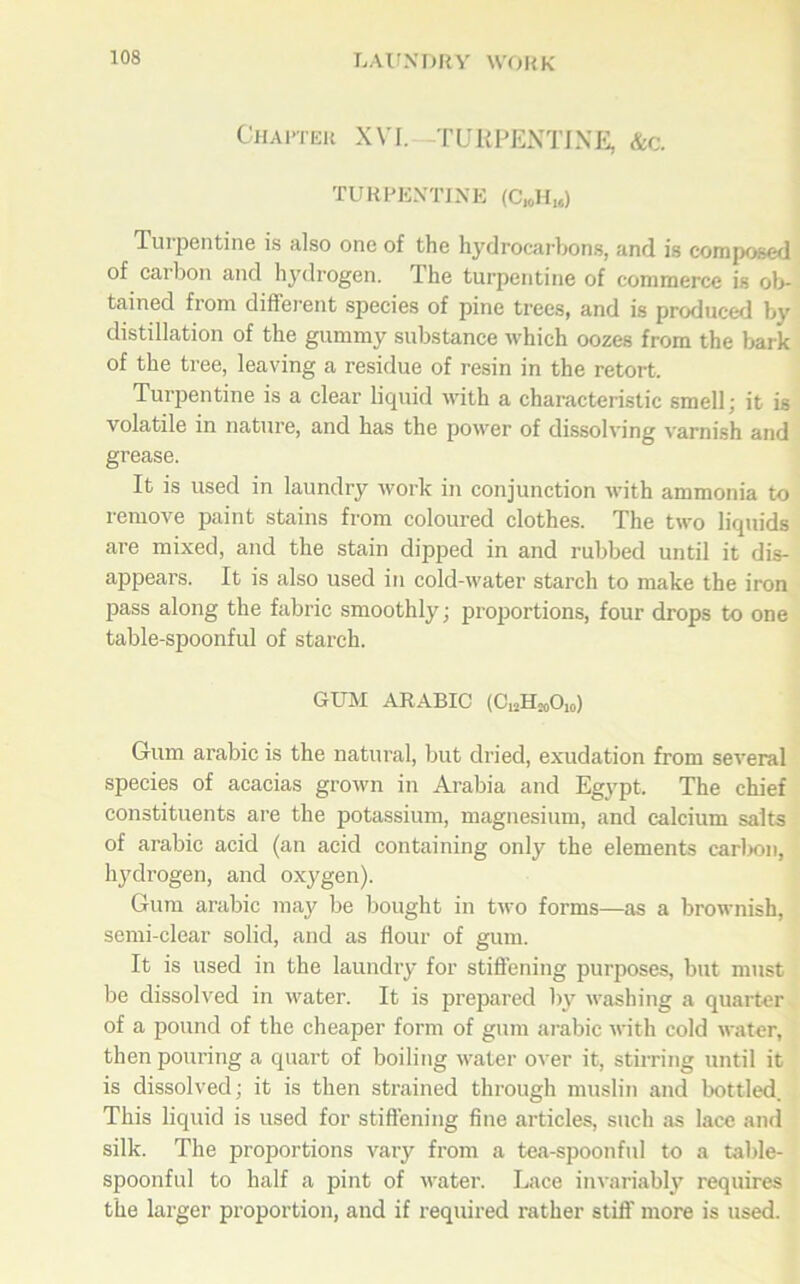 Chapter XVI.—TURPENTINE, &c. TURPENTINE (C„HU) Turpentine is also one of the hydrocarbons, and is composed of carbon and hydrogen. The turpentine of commerce is ob- tained from different species of pine trees, and is produced by distillation of the gummy substance which oozes from the bark of the tree, leaving a residue of resin in the retort. Turpentine is a clear liquid with a characteristic smell; it is volatile in nature, and has the power of dissolving varnish and grease. It is used in laundry work in conjunction with ammonia to remove paint stains from coloured clothes. The two liquids are mixed, and the stain dipped in and rubbed until it dis- appears. It is also used in cold-water starch to make the iron pass along the fabric smoothly; proportions, four drops to one table-spoonful of starch. GUM ARABIC (C12HMOI0) Gum arabic is the natural, but dried, exudation from several species of acacias grown in Arabia and Egypt. The chief constituents are the potassium, magnesium, and calcium salts of arabic acid (an acid containing only the elements carbon, hydrogen, and oxygen). Gum arabic may be bought in two forms—as a brownish, semi-clear solid, and as flour of gum. It is used in the laundry for stiffening purposes, but must be dissolved in water. It is prepared by washing a quarter of a pound of the cheaper form of gum arabic with cold water, then pouring a quart of boiling water over it, stirring until it is dissolved; it is then strained through muslin and bottled. This liquid is used for stiffening fine articles, such as lace and silk. The proportions vary from a tea-spoonful to a table- spoonful to half a pint of water. Lace invariably requires the larger proportion, and if required rather stiff' more is used.