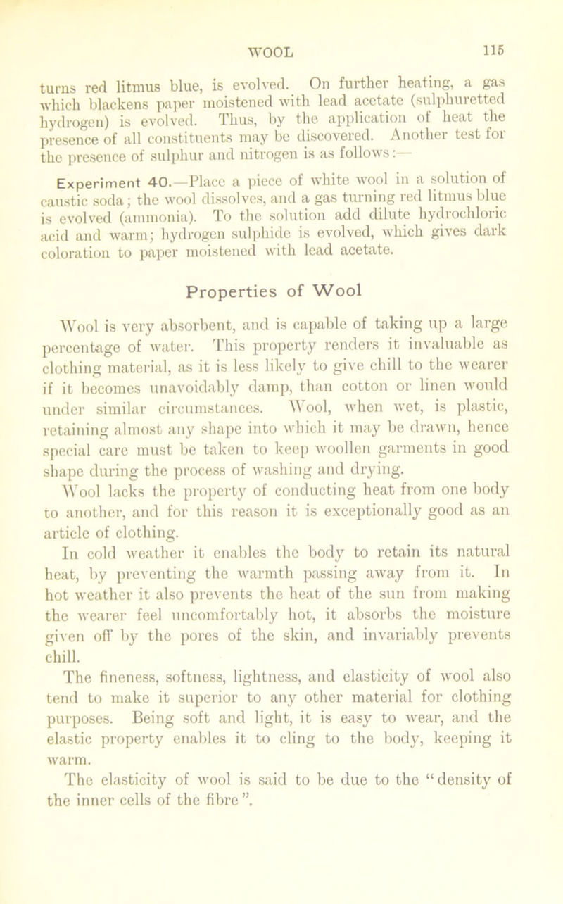 turns red litmus blue, is evolved. On further heating, a gas which blackens paper moistened with lead acetate (sulphuretted hydrogen) is evolved. Thus, by the application of heat the presence of all constituents may be discovered. Another test for the presence of sulphur and nitrogen is as follows:— Experiment 40.—Place a piece of white wool in a solution of caustic soda; the wool dissolves, and a gas turning red litmus blue is evolved (ammonia). To the solution add dilute hydrochloric acid and warm; hydrogen sulphide is evolved, which gives dark coloration to paper moistened with lead acetate. Properties of Wool Wool is very absorbent, and is capable of taking up a large percentage of water. This property renders it invaluable as clothing material, as it is less likely to give chill to the wearer if it becomes unavoidably damp, than cotton or linen would under similar circumstances. Wool, when wet, is plastic, retaining almost any shape into which it may be drawn, hence special care must be taken to keep woollen garments in good shape during the process of washing and drying. Wool lacks the property of conducting heat from one body to another, and for this reason it is exceptionally good as an article of clothing. In cold weather it enables the body to retain its natural heat, by preventing the warmth passing away from it. In hot weather it also prevents the heat of the sun from making the wearer feel uncomfortably hot, it absorbs the moisture given off by the pores of the skin, and invariably prevents chill. The fineness, softness, lightness, and elasticity of wool also tend to make it superior to any other material for clothing purposes. Being soft and light, it is easy to wear, and the elastic property enables it to cling to the body, keeping it warm. The elasticity of wool is said to be due to the “ density of the inner cells of the fibre ”.
