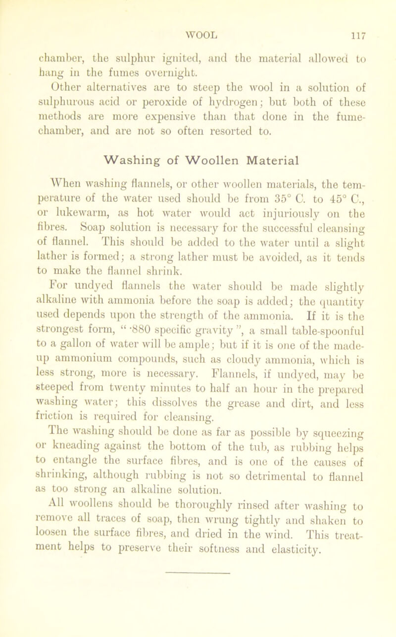 chamber, the sulphur ignited, and the material allowed to hang in the fumes overnight. Other alternatives are to steep the wool in a solution of sulphurous acid or peroxide of hydrogen; but both of these methods are more expensive than that done in the fume- chamber, and are not so often resorted to. Washing of Woollen Material When washing flannels, or other woollen materials, the tem- perature of the water used should be from 35° C. to 45° C., or lukewarm, as hot water would act injuriously on the fibres. Soap solution is necessary for the successful cleansing of flannel. This should be added to the water until a slight lather is formed; a strong lather must be avoided, as it tends to make the flannel shrink. For undyed flannels the water should be made slightly alkaline with ammonia before the soap is added; the quantity used depends upon the strength of the ammonia. If it is the strongest form, “ -880 specific gravity ”, a small table-spoonful to a gallon of water will be ample; but if it is one of the made- up ammonium compounds, such as cloudy ammonia, which is less strong, more is necessary. Flannels, if undyed, may be steeped from twenty minutes to half an hour in the prepared washing water; this dissolves the grease and dirt, and less friction is required for cleansing. The washing should be done as far as possible by squeezing or kneading against the bottom of the tub, as rubbing helps to entangle the surface fibres, and is one of the causes of shrinking, although rubbing is not so detrimental to flannel as too strong an alkaline solution. All woollens should be thoroughly rinsed after washing to remove all traces of soap, then wrung tightly and shaken to loosen the surface fibres, and dried in the wind. This treat- ment helps to preserve their softness and elasticity.